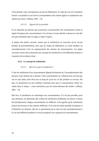 42
Cette dernière zone correspond au niveau de fidélisation. Il s’agit des cas où l’entreprise
fournit « un produit ou un service correspondant à des normes égales ou supérieures aux
attentes du client » (Ohana, 2001 : 14).
4.4.1.4. Apports de la pyramide
Il est important de préciser que la pression concurrentielle fait constamment croitre le
degré d’exigence des consommateurs. Ces niveaux et zones décrits ci-dessus ne sont dès
lors pas immobiles dans le temps, ni dans l’espace.
A propos des points suivants, notons que la satisfaction ne rencontre qu’un niveau
basique de personnalisation, alors que les étapes de fidélisation se voient attribuer un
accomplissement (voir un surpassement) des attentes du consommateur. Les pages
suivantes seront ainsi consacrées aux concepts de satisfaction et de fidélisation propres à
la gestion de la relation client.
4.4.2. Le concept de satisfaction
4.4.2.1. Qu’est-ce que la satisfaction ?
L’état de satisfaction d’un consommateur dépend étroitement de l’accomplissement des
besoins et des attentes de ce dernier. Cette concrétisation ne s’effectue bien souvent pas
sur un seul achat, mais bien tout au long du cycle de vie des produits et services. De
plus, la satisfaction est une condition minimale pour que le consommateur réitère ses
achats dans le temps : « sans satisfaction, pas de renouvellement des achats » (Ohana,
2001 : 75).
Dès lors, la satisfaction est intrinsèque aux consommateurs. Il n’est pas possible, pour
une entreprise, de déterminer des critères de satisfaction unilatéraux en interne. Comme
dit précédemment, chaque consommateur est différent. Cela signifie qu’ils manifestent
chacun des besoins et des attentes différents. Il est tout de même possible d’analyser et
d’identifier ces derniers, afin de se questionner par la suite sur leur accomplissement à
la vue des différents produits et services proposés aux segments de consommateurs.
 