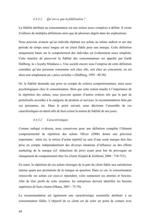 44
4.4.3.1. Qu’est-ce que la fidélisation ?
La fidélité attribuée au consommateur est une notion assez complexe à définir. Il existe
d’ailleurs de multiples définitions ainsi que de plusieurs degrés dans les explications.
Nous pouvons avancer qu’un individu répétant ses achats au même endroit et sur une
période de temps assez longue est un client fidèle pour une marque. Cette définition
uniquement basée sur le comportement des individus est évidemment assez simpliste.
Cette manière de percevoir la fidélité des consommateurs est appelée par Garth
Hallberg, la « loyalty blindness ». Une société encore sous l’emprise de cette définition
considère qu’une personne consomme soit chez elle, soit chez un concurrent, ou est
alors tout simplement un « price switcher » (Hallberg, 1995 : 49-58).
Or, la fidélité demande une prise en compte de critères comportementaux, mais aussi
psychologiques chez le consommateur. Bien que cette notion touche à l’importance de
la répétition des achats, nous pouvons ajouter d’autres critères tels que la part de
portefeuille accordée à la catégorie de produits et services, la recommandation faite par
ces personnes, etc. Dans le point suivant, nous décrirons l’ensemble de ces
caractéristiques en détail afin de bien cerner la notion de fidélité de nos jours.
4.4.3.2. Caractéristiques
Comme indiqué ci-dessus, nous conservons pour une définition complète l’élément
comportemental de répétition des achats. Oliver (2006) donne une précision
importante : selon lui, la notion d’achat répétitif au sein d’une seule marque doit être
prise en compte indépendamment des diverses situations d’influence ou des efforts
marketing de la marque (cf. réductions de prix) ayant pour but de provoquer un
changement de comportement chez les clients (Guptal & Zeithmal, 2006 : 718-721).
En outre, la répétition de ces achats témoigne de la part du client fidèle une satisfaction
intense quant aux prestations de la marque en question. Dans ce cas, le consommateur
renouvelle ses achats car ceux-ci répondent, voire surpassent ses attentes et besoins.
Afin de tirer profit de cette situation, les entreprises doivent identifier les besoins
supérieurs de leurs clients (Ohana, 2001 : 75-78).
La recommandation est également une caractéristique essentielle attribuée à un
consommateur fidèle. L’objectif de ce client est de créer un point de contact avec
 