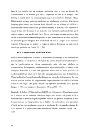 46
Lors de leur enquête sur les possibles corrélations entre le degré de loyauté des
consommateurs et le montant que ceux-ci dépensent au sein de la marque, Garth
Halberg et Dimitri Maex ont remarqué la présence de plusieurs types de clients fidèles.
Effectivement, certains segments manifestent un attachement émotionnel à la marque
beaucoup plus intense que d’autres. Cette clientèle est par ailleurs très difficile à
atteindre et ne compte bien souvent que peu de membres. Cependant, il est important de
relever le lien entre la valeur de ces individus pour l’entreprise et le rendement qu’ils
peuvent procurer avec leur loyauté. De ce fait, au plus le consommateur se trouve dans
un état d’attachement émotionnel important, au plus il manifeste de la valeur, au plus il
est profitable pour l’entreprise. Cet attachement est aussi à l’origine d’une meilleure
rétention de la part de ces clients : le risque de changer de marque sur une période
donnée est quasiment nul (Maex, 2012 : 31).
4.4.4. L’augmentation du chiffre d’affaire
Pour les raisons exprimées ci-dessus, la performance économique d’une entreprise est
étroitement liée à la satisfaction et à la fidélité des clients. Il a effectivement été prouvé
que la transformation de clients occasionnels, voire très peu satisfaits, en
consommateurs fidèles pouvait considérablement augmenter le chiffre d’affaires d’une
entreprise. Reichheld et Sasser ont également publié dans la Revue française de
marketing (2001) un article sur le lien entre une augmentation du taux de rétention de
5% de la clientèle d’un professionnel et l’impact sur les profits de l’entreprise. De cette
relation peuvent résulter des augmentations impressionnantes du chiffre d’affaires.
Celles-ci vont jusqu’à 28% pour l’industrie de réparation automobile, 125% pour les
banques et 50% pour les agences d’assurances (Degon, 2001 : 59).
Les études de Bolton (1998) et de Fornell (1992) ont également révélé que la perception
de la marque par les individus relayait un impact soit négatif, soit positif. Cela se
manifeste dans le premier cas par des plaintes relatives aux produits ou services et dans
le deuxième cas par l’augmentation de la fidélité. Ces informations nous permettent
d’établir un lien entre une bonne gestion de la satisfaction des clients et la réduction des
couts attribués à la gérance des clients mécontents (Mithas, Krishnan, Fornell, 2005 :
202).
 