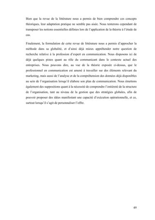 49
Bien que la revue de la littérature nous a permis de bien comprendre ces concepts
théoriques, leur adaptation pratique ne semble pas aisée. Nous tenterons cependant de
transposer les notions essentielles définies lors de l’application de la théorie à l’étude de
cas.
Finalement, la formulation de cette revue de littérature nous a permis d’approcher la
méthode dans sa globalité, et d’ainsi déjà mieux appréhender notre question de
recherche relative à la profession d’expert en communication. Nous disposons ici de
déjà quelques pistes quant au rôle du communicant dans le contexte actuel des
entreprises. Nous pouvons dire, au vue de la théorie exposée ci-dessus, que le
professionnel en communication est amené à travailler sur des éléments relevant du
marketing, mais aussi de l’analyse et de la compréhension des données déjà disponibles
au sein de l’organisation lorsqu’il élabore son plan de communication. Nous émettons
également des suppositions quant à la nécessité de comprendre l’entièreté de la structure
de l’organisation, tant au niveau de la gestion que des stratégies globales, afin de
pouvoir proposer des idées manifestant une capacité d’exécution opérationnelle, et ce,
surtout lorsqu’il s’agit de personnaliser l’offre.
 