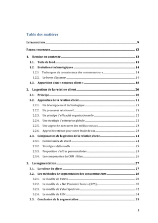 5
Table des matières
INTRODUCTION............................................................................................................................9	
  
PARTIE	
  THEORIQUE.................................................................................................................. 13	
  
1.	
   Remise	
  en	
  contexte.................................................................................................... 13	
  
1.1.	
   Toile	
  de	
  fond......................................................................................................................13	
  
1.2.	
   Evolutions	
  technologiques ...........................................................................................14	
  
1.2.1	
   Techniques	
  de	
  connaissance	
  des	
  consommateurs......................................................14	
  
1.2.2.	
   Le	
  boom	
  d’internet...................................................................................................................16	
  
1.3.	
   Apparition	
  d’un	
  «	
  nouveau	
  client	
  »............................................................................18	
  
2.	
   La	
  gestion	
  de	
  la	
  relation	
  client............................................................................... 20	
  
2.1.	
   Principe...............................................................................................................................20	
  
2.2.	
   Approches	
  de	
  la	
  relation	
  client ...................................................................................21	
  
2.2.1.	
   Un	
  développement	
  technologique.....................................................................................21	
  
2.2.2.	
   Un	
  processus	
  relationnel.......................................................................................................21	
  
2.2.3.	
   Un	
  principe	
  d’efficacité	
  organisationnelle .....................................................................22	
  
2.2.4.	
   Une	
  stratégie	
  d’entreprise	
  globale ....................................................................................22	
  
2.2.5.	
   Une	
  approche	
  au	
  travers	
  des	
  médias	
  sociaux ..............................................................23	
  
2.2.6.	
   Approche	
  retenue	
  pour	
  notre	
  étude	
  de	
  cas...................................................................23	
  
2.3.	
   Composantes	
  de	
  la	
  gestion	
  de	
  la	
  relation	
  client....................................................24	
  
2.3.1.	
   Connaissance	
  du	
  client...........................................................................................................24	
  
2.3.2.	
   Stratégie	
  relationnelle ............................................................................................................25	
  
2.3.3.	
   Proposition	
  d’offres	
  personnalisées.................................................................................25	
  
2.3.4.	
   Les	
  composantes	
  du	
  CRM	
  :	
  Bilan........................................................................................26	
  
3.	
   La	
  segmentation.......................................................................................................... 27	
  
3.1.	
   La	
  valeur	
  du	
  client ...........................................................................................................27	
  
3.2.	
   Les	
  méthodes	
  de	
  segmentation	
  des	
  consommateurs ..........................................28	
  
3.2.1.	
   Le	
  modèle	
  de	
  Pareto................................................................................................................28	
  
3.2.2.	
   Le	
  modèle	
  du	
  «	
  Net	
  Promoter	
  Score	
  »	
  (NPS) ................................................................30	
  
3.2.3.	
   Le	
  modèle	
  de	
  Value	
  Spectrum.............................................................................................32	
  
3.2.4.	
   Le	
  modèle	
  de	
  RFM ....................................................................................................................34	
  
3.3.	
   Conclusion	
  de	
  la	
  segmentation ...................................................................................35	
  
 