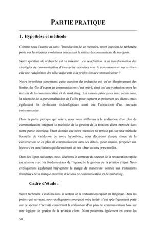 50
PARTIE PRATIQUE
1. Hypothèse et méthode
Comme nous l’avons vu dans l’introduction de ce mémoire, notre question de recherche
porte sur les récentes évolutions concernant le métier de communicant de nos jours.
Notre question de recherche est la suivante : La redéfinition et la transformation des
stratégies de communication d’entreprise orientées vers le consommateur nécessitent-
elle une redéfinition des rôles adjacents à la profession de communicateur ?
Notre hypothèse concernant cette question de recherche est qu’un élargissement des
limites du rôle d’expert en communication s’est opéré, ainsi qu’une confusion entre les
métiers de la communication et du marketing. Les raisons principales sont, selon nous,
la nécessité de la personnalisation de l’offre pour capturer et préserver ses clients, mais
également les évolutions technologiques ainsi que l’apparition d’un nouveau
consommateur.
Dans la partie pratique qui suivra, nous nous attèlerons à la réalisation d’un plan de
communication intégrant la méthode de la gestion de la relation client exposée dans
notre partie théorique. Etant donnée que notre mémoire ne repose pas sur une méthode
formelle de validation de notre hypothèse, nous décrirons chaque étape de la
construction de ce plan de communication dans les détails, pour ensuite, proposer aux
lecteurs les conclusions qui découleront de nos observations personnelles.
Dans les lignes suivantes, nous décrirons le contexte du secteur de la restauration rapide
en relation avec les fondamentaux de l’approche la gestion de la relation client. Nous
expliquerons également brièvement la marge de manœuvre donnée aux restaurants
franchisés de la marque en terme d’actions de communication et de marketing.
Cadre d’étude :
Notre recherche s’établira dans le secteur de la restauration rapide en Belgique. Dans les
points qui suivront, nous expliquerons pourquoi notre intérêt s’est spécifiquement porté
sur ce secteur d’activité concernant la réalisation d’un plan de communication basé sur
une logique de gestion de la relation client. Nous passerons également en revue les
 