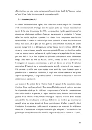 51
objectifs fixés par cette partie pratique dans le contexte du Quick de Waterloo en tant
qu’unité d’une chaine internationale de restauration rapide.
2.1. Secteur d’activité
Le secteur de la restauration rapide, aussi connu sous le nom anglais de « fast food »
s’est considérablement développé dans le secteur global de l’horeca, notamment en
raison de la crise économique de 2008. La restauration rapide apparaît aujourd’hui
comme une solution aux problèmes financiers que rencontre la population. Il s’agit en
effet d’un marché en pleine expansion. Les raisons de ce changement sont diverses.
Premièrement, ce secteur se caractérise par « non seulement un temps de consommation
rapide mais aussi, et de plus en plus, par une consommation itinérante, les clients
pouvant manger tout en se déplaçant, ou sur leur lieu de travail » (site du CEGID). Le
secteur a vu sa croissance annuelle augmenter considérablement ces dernières années.
Ainsi, ce secteur comble les besoins de rapidité auxquels la population fait de plus en
plus face dans sa vie de tous les jours : les personnes consacrent de moins en moins de
temps à leur repas du midi ou du soir. Ensuite, comme vu dans la description de
l’émergence du nouveau consommateur, le prix est devenu un critère de sélection
primordiale. L’industrie de la restauration rapide répond à nouveau à cette exigence.
Elle propose, en effet, des repas rapides, mais aussi des repas économes pour le
portefeuille de la population. Finalement, il s’agit d’un secteur disposant d’une grande
capacité de changement, d’originalité et offrant la possibilité d’introduire de nouveaux
concepts assez rapidement.
Au niveau de la gestion de la relation client, le secteur de la restauration rapide
témoigne d’une grande complexité. Il est aujourd’hui nécessaire de maitriser au mieux
la fréquentation ainsi que les différents comportements d’achat des consommateurs,
aussi divers soient-ils. Cependant, il s’agit d’un secteur où les outils de fidélisation et de
gestion de la relation client peuvent développer l’objectif business d’une manière
considérable. Ils permettraient, avant tout, d’identifier les clients à qui s’adresser en
priorité, et ce en tenant compte de leurs comportements d’achats respectifs. Ainsi,
l’institution de restauration rapide pourrait se permettre de segmenter les différentes
cibles afin d’adresser des stratégies d’entreprise plus adéquates. Cette méthode n’est
pourtant pas encore utilisée au maximum de ses possibilités dans le secteur de l’Horeca.
 