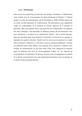53
2.2.2. Méthodologie
Notre travail sera aujourd’hui de construire une stratégie contribuant à l’établissement
d’une relation avec les consommateurs du Quick Restaurant de Waterloo. L’objectif
assigné à ce plan de communication sera de développer le chiffre d’affaire généré par
les clients les plus importants de l’établissement. Plus précisément, nous engloberons
l’enjeu de l’augmentation de la rétention de certains segments de la clientèle en
particulier. Dans une première étape, nous passerons par l’identification des segments
clés pour l’entreprise. Afin d'identifier les différents groupes de consommateurs, nous
nous rattacherons à la théorie sur la segmentation exposée dans la partie théorique.
Dans une deuxième étape, nous tenterons de déterminer les besoins de ces groupes en
répondant aux question suivantes : Quelles sont les raisons qui les poussent à se rendre
dans le restaurant ? Pourquoi un « fast food » et pas un restaurant traditionnel ? Lorsque
ces différents points seront définis, nous pourrons alors commencer à élaborer notre
stratégie de communication sur une base solide. Enfin, nous engagerons la troisième
étape en élaborant une série de recommandations cadrées sur nos objectifs de
communication, de marketing et de business. De plus, nous accompagnerons la création
de ce plan de communication d’un volet opérationnel permettant sa mise en pratique de
la manière la plus pertinente possible.
 