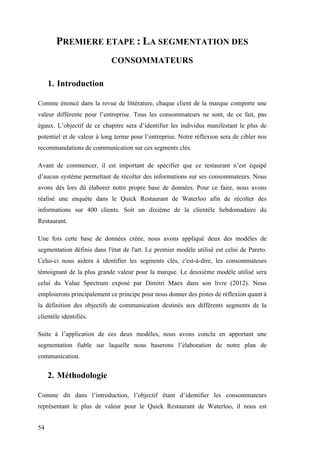 54
PREMIERE ETAPE : LA SEGMENTATION DES
CONSOMMATEURS
1. Introduction
Comme énoncé dans la revue de littérature, chaque client de la marque comporte une
valeur différente pour l’entreprise. Tous les consommateurs ne sont, de ce fait, pas
égaux. L’objectif de ce chapitre sera d’identifier les individus manifestant le plus de
potentiel et de valeur à long terme pour l’entreprise. Notre réflexion sera de cibler nos
recommandations de communication sur ces segments clés.
Avant de commencer, il est important de spécifier que ce restaurant n’est équipé
d’aucun système permettant de récolter des informations sur ses consommateurs. Nous
avons dès lors dû élaborer notre propre base de données. Pour ce faire, nous avons
réalisé une enquête dans le Quick Restaurant de Waterloo afin de récolter des
informations sur 400 clients. Soit un dixième de la clientèle hebdomadaire du
Restaurant.
Une fois cette base de données créée, nous avons appliqué deux des modèles de
segmentation définis dans l'état de l'art. Le premier modèle utilisé est celui de Pareto.
Celui-ci nous aidera à identifier les segments clés, c'est-à-dire, les consommateurs
témoignant de la plus grande valeur pour la marque. Le deuxième modèle utilisé sera
celui du Value Spectrum exposé par Dimitri Maex dans son livre (2012). Nous
emploierons principalement ce principe pour nous donner des pistes de réflexion quant à
la définition des objectifs de communication destinés aux différents segments de la
clientèle identifiés.
Suite à l’application de ces deux modèles, nous avons conclu en apportant une
segmentation fiable sur laquelle nous baserons l’élaboration de notre plan de
communication.
2. Méthodologie
Comme dit dans l’introduction, l’objectif étant d’identifier les consommateurs
représentant le plus de valeur pour le Quick Restaurant de Waterloo, il nous est
 