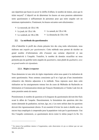 56
une répartition par heure (à savoir le chiffre d’affaire, le nombre de tickets, ainsi que le
ticket moyen)6
. L’objectif est de déterminer les heures où nous pourrons administrer
notre questionnaire à suffisamment de personnes pour que notre enquête soit un
minimum représentative. Finalement, les heures suivantes sont sélectionnées :
＊ Le mercredi, de 12h à 14h
＊ Le jeudi, de 12h à 14h
＊ Le vendredi, de 18h à 20h
＊ Le samedi, de 12h à 14h
＊ Le dimanche de 12h à 14h
2.2. La méthode du questionnaire
Afin d’identifier le profil des clients présents lors des cinq rushs sélectionnés, nous
réalisons une enquête par questionnaire. Cette méthode nous permet de récolter un
grand nombre d’informations afin d’assurer une certaine objectivité et une
représentativité à l’enquête. Toutefois, le nombre de données recueillies ne nous
permettra pas de qualifier notre enquête de quantitative, mais plutôt de qualitative, avec
un grand nombre de répondants.
2.2.1. Règles à respecter
Nous donnerons ici une série de règles importantes selon nous quant à la réalisation de
notre questionnaire. Nous sommes conscientes qu’il ne s’agit pas d’une énumération
exhaustive des théories adjacentes à la méthode. Nous reposons aussi dans cette
réalisation sur les enseignements retenus lors du cours de Méthodes de Recherche en
Information et Communication donné par François Heinderyckx et Tomke Lask lors de
notre première année de master.
Premièrement, le nombre de questions et la longueur du questionnaire doivent être fixés
avant le début de l’enquête. Deuxièmement, la formulation des questions doit être
neutre (demande de graduation, oui/non, âge, etc.). Les mots utilisés dans les questions
doivent être rigoureusement choisis. Il est essentiel d’éviter les mots à double sens, ou
encore trop compliqués à comprendre pour la population visée par le questionnaire. Une
fois l’enquête commencée, ce questionnaire devra rester le même jusqu’à la fin. Un
6
En raison d’un problème interne à l’organisation, cette observation n’a pu se réaliser que sur une
semaine, pas plus.
 