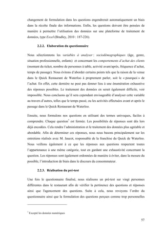 57
changement de formulation dans les questions engendrerait automatiquement un biais
dans la récolte finale des informations. Enfin, les questions doivent être pensées de
manière à permettre l’utilisation des données sur une plateforme de traitement de
données, type Excel (Bradley, 2010 : 187-226).
2.2.2. Elaboration du questionnaire
Nous sélectionnons les variables à analyser : sociodémographiques (âge, genre,
situation professionnelle, enfants) et concernant les comportements d’achat des clients
(montant du ticket, nombre de personnes à table, activité avant/après, fréquence d’achat,
temps de passage). Nous évitons d’aborder certains points tels que la raison de la venue
dans le Quick Restaurant de Waterloo à proprement parler, soit le « pourquoi » de
l’achat. En effet, cette dernière ne peut pas donner lieu à une énumération exhaustive
des réponses possibles. Le traitement des données en serait également difficile, voir
impossible. Nous concluons qu’il sera cependant envisageable d’analyser cette variable
au travers d’autres, telles que le temps passé, ou les activités effectuées avant et après le
passage dans le Quick Restaurant de Waterloo.
Ensuite, nous formulons nos questions en utilisant des termes univoques, faciles à
comprendre. Chaque question7
est fermée. Les possibilités de réponses sont dès lors
déjà encodées. Cela rendra l’administration et le traitement des données plus agréable et
abordable. Afin de déterminer ces réponses, nous nous basons principalement sur les
entretiens réalisés avec M. Jaucot, responsable de la franchise du Quick de Waterloo.
Nous veillons également à ce que les réponses aux questions respectent toutes
l’appartenance à une même catégorie, tout en gardant une exhaustivité concernant la
question. Les réponses sont également ordonnées de manière à éviter, dans la mesure du
possible, l’introduction de biais dans le discours du consommateur.
2.2.3. Réalisation du pré-test
Une fois le questionnaire finalisé, nous réalisons un pré-test sur vingt personnes
différentes dans le restaurant afin de vérifier la pertinence des questions et réponses
ainsi que l'agencement des questions. Suite à cela, nous revoyons l’ordre du
questionnaire ainsi que la formulation des questions perçues comme trop personnelles
7
Excepté les données numériques
 