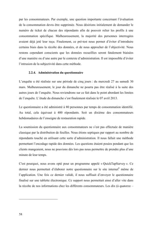 58
par les consommateurs. Par exemple, une question importante concernant l’évaluation
de la consommation devra être supprimée. Nous désirions initialement de demander le
numéro de ticket de chacun des répondants afin de pouvoir relier les profils à une
consommation spécifique. Malheureusement, la majorité des personnes interrogées
avaient déjà jeté leur reçu. Finalement, ce pré-test nous permet d’éviter d’introduire
certains biais dans la récolte des données, et de nous approcher de l’objectivité. Nous
restons cependant conscients que les données recueillies seront fatalement biaisées
d’une manière ou d’une autre par le contexte d’administration. Il est impossible d’éviter
l’intrusion de la subjectivité dans cette méthode.
2.2.4. Administration du questionnaire
L’enquête a été réalisée sur une période de cinq jours : du mercredi 27 au samedi 30
mars. Malheureusement, le jour du dimanche ne pourra pas être réalisé à la suite des
autres jours de l’enquête. Nous reviendrons sur ce fait dans le point abordant les limites
de l’enquête. L’étude du dimanche s’est finalement réalisée le 07 avril 2013.
Le questionnaire a été administré à 80 personnes par temps de consommation identifié.
Au total, cela équivaut à 400 répondants. Soit un dixième des consommateurs
hebdomadaires de l’enseigne de restauration rapide.
La soumission du questionnaire aux consommateurs ne s’est pas effectuée de manière
classique par la distribution de feuilles. Nous étions septiques par rapport au nombre de
répondants touché en utilisant cette sorte d’administration. Il nous fallait une méthode
permettant l’encodage rapide des données. Les questions étaient posées pendant que les
clients mangeaient, nous ne pouvions dès lors pas nous permettre de prendre plus d’une
minute de leur temps.
C'est pourquoi, nous avons opté pour un programme appelé « QuickTapSurvey ». Ce
dernier nous permettait d’élaborer notre questionnaire sur le site internet8
même de
l’application. Une fois ce dernier validé, il nous suffisait d’envoyer le questionnaire
finalisé sur une tablette électronique. Ce support nous permettait ainsi d’aller vite dans
la récolte de nos informations chez les différents consommateurs. Les dix (à quatorze –
 