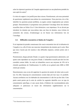 59
selon les réponses) questions de l’enquête apparaissaient sur une plateforme portable les
unes après les autres9
.
Ce choix de support s’est justifié pour deux raisons. Premièrement, cela nous permettait
de questionner rapidement nous-mêmes les consommateurs. Nous pouvions, de ce fait,
identifier les questions posant problème, ou jugées comme inappropriées par certains
groupes. Deuxièmement, le programme nous permettait l’encodage direct des données
recueillies dans un fichier Excel. Cette distinction a son importance. En ne devant pas
introduire les données par nous-mêmes dans une base de données, nous évitions de
commettre des erreurs, d’endommager ou de biaiser nos informations lors de
l’encodage.
2.3. Difficultés rencontrées et limites de l’enquête :
Il est important de prendre connaissance des soucis rencontrées lors de la réalisation de
l’enquête et ce, afin d’éviter une mauvaise interprétation des données par la suite. Bien
que nous n’ayons pas été soumise à des difficultés majeures, certains points sont à
soulever :
Premièrement, chaque période d’étude a vu quatre-vingt questionnaires administrés, soit
quatre cents répondants sur cinq jours d’étude. L’échantillon recueilli peut dès lors être
considéré comme faible. Au total cet échantillon couvre une moyenne de 10% de la
clientèle quotidienne de l’établissement. Ce chiffre est en général entre 4000 et 4500
clients par semaine.
Deuxièmement, nous avons dû supprimer la question du numéro de ticket suite au pré-
test. En effet, beaucoup de consommateurs avaient déjà jeté leur reçu à la poubelle.
Aucune corrélation avec les habitudes de consommation n’a dès lors pu être faite. Cette
partie aurait permis par la suite de corréler les segments identifiés avec un type de
consommation spécifique, et sans aucun doute, d’élaborer des recommandations plus
adéquates et judicieuses en raison des informations supplémentaires sur la
consommation.
9
Voir illustrations dans l’annexe 2
 