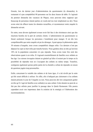 60
Ensuite, lors du dernier jour d’administration du questionnaire (le dimanche), le
restaurant n’a pas comptabilisé 80 personnes sur les deux heures de table. Il s’agissait
du premier dimanche des vacances de Pâques, nous pouvons donc supposer que
beaucoup de personnes étaient parties en week-end (ou tout simplement au ski). Nous
avons ainsi du effacer toutes les données recueillies, et recommencer notre enquête le
dimanche suivant.
En outre, nous devons également avouer avoir fait face à des résistances ainsi que des
réactions hostiles de la part de certains clients. L’administration du questionnaire se
faisait seulement lorsque les personnes s’installaient pour manger. Il est dès lors
compréhensible que notre enquête ait pu les déranger. Ayant aperçu le phénomène après
30 minutes d’enquête, nous avons comptabilisé chaque refus. Ces derniers n’ont pas
dépassé les sept ou huit refus par tranche horaire. Nous gardons donc en tête qu’environ
10% de la population concernée n’a pas répondu. Nous avons toute fois noté des
observations quant à ces refus. Il s’agissait essentiellement de familles avec enfants en
bas âge. Les raisons invoquées étaient en général qu’elles n’avaient pas le temps ou la
possibilité de répondre tout en s’occupant des enfants en même temps. Toutefois,
soulignons également qu'une petite partie de la clientèle a refusé de répondre en raison
de questions jugées trop personnelles.
Enfin, concernant la variable des enfants et de leurs âges, il a été révélé par la suite
qu’elle serait difficile à utiliser. En effet, elle n’indiquait pas clairement si les enfants
étaient présents le jour de l’enquête ou non. Nous pouvons dès lors uniquement garder
en tête qu’il s’agit de familles avec enfant(s) ou sans enfant. Cette donnée ne peut de ce
fait pas être utilisée pour justifier le passage dans le Quick Restaurant. Elle pourra
cependant avoir son importance dans la création de la stratégie et l’élaboration des
recommandations.
 