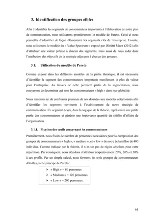 61
3. Identification des groupes cibles
Afin d’identifier les segments de consommateur importants à l’élaboration de notre plan
de communication, nous utiliserons premièrement le modèle de Pareto. Celui-ci nous
permettra d’identifier de façon élémentaire les segments clés de l’entreprise. Ensuite,
nous utiliserons le modèle du « Value Spectrum » exposé par Dimitri Maex (2012) afin
d’attribuer une valeur précise à chacun des segments, mais aussi de nous aider dans
l’attribution des objectifs de la stratégie adjacents à chacun des groupes.
3.1. Utilisation du modèle de Pareto
Comme exposé dans les différents modèles de la partie théorique, il est nécessaire
d’identifier le segment des consommateurs importants manifestant le plus de valeur
pour l’entreprise. Au travers de cette première partie de la segmentation, nous
essayerons de déterminer qui sont les consommateurs « high » dans leur globalité.
Nous tenterons ici de confronter plusieurs de nos données aux modèles sélectionnés afin
d’identifier les segments pertinents à l’établissement de notre stratégie de
communication. Ce segment devra, dans la logique de la théorie, représenter une petite
partie des consommateurs et générer une importante quantité du chiffre d’affaire de
l’organisation.
3.1.1. Fixation des seuils concernant les consommateurs
Premièrement, nous fixons le nombre de personnes nécessaires pour la composition des
groupes de consommateurs « high », « medium », et « low » de notre échantillon de 400
individus. Comme indiqué par la théorie, il n’existe pas de règles absolues pour cette
répartition. Par conséquent, nous décidons d’attribuer respectivement 20%, 30% et 50%
à ces profils. Par un simple calcul, nous formons les trois groupes de consommateurs
détaillés par le principe de Pareto :
 « High » = 80 personnes
 « Medium » = 120 personnes
 « Low » = 200 personnes.
 