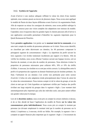 62
3.1.2. Synthèse de l’approche
Avant d’arriver à une analyse adéquate reflétant la valeur du client d’une manière
optimale, nous sommes passés au travers de plusieurs étapes. Nous avons ainsi appliqué
le modèle de Pareto de deux façons différentes avant d’arriver à la segmentation finale.
Afin de respecter au mieux les consignes du mémoire, nous avons préféré rediriger le
lecteur en annexes pour une vision complète des adaptations non retenues du modèle.
Cependant, nous évoquerons dans les grandes lignes le chemin parcouru afin d’arriver à
une application convenable permettant d’identifier les segments importants pour le
Quick Restaurant de Waterloo.
Notre première application s’est portée sur le montant total de la commande, et ce
sans tenir compte du nombre de personnes présentes sur le ticket. Nous avons identifié,
en classifiant par ordre décroissant ces données, les 80 personnes composant le
présupposé segment de consommateurs « high ». La répartition du profit suivant les
trois segments s’est révélée totalement incohérente par rapport à la théorie. Afin de
vérifier les résultats, nous avons effectué l’analyse suivant une logique inverse, soit en
fonction du montant, et non plus du nombre de personnes. Nous désirions évaluer la
proportion de personnes nécessaires pour collecter 60%, 30% et 10% du chiffre
d’affaire. A nouveau, les résultats ne se sont pas avérés corrects. Le déséquilibre entre le
profit et la proportion des segments ne donnait finalement pas de résultats probants. Au
final, l’utilisation de ces données s’est avérée non pertinente pour notre secteur
d’activité. L’échec de cette adaptation réside principalement dans l’erreur de calcul de
la valeur des consommateurs. Nous tenions compte ici de la valeur du groupe, et non du
client en tant que tel. Cette hypothèse est également vérifiée par l’analyse des profils
révélant une large majorité de groupes dans le segment « high ». Leur montant était
automatiquement plus important que celui des individus seuls, sans pour autant refléter
une grande valeur pour la marque.
Lors de la deuxième analyse, nous avons pris en compte les erreurs réalisées ci-dessus,
et de ce fait, décidé de baser l’application du modèle de Pareto sur la valeur des
consommateurs prise individuellement. Nous avons pris en compte le montant par
personne (en divisant simplement le montant total par le nombre de personne sur le
ticket). L’expérience a, à nouveau, révélé ses failles. Par exemple, le segment « low »
comptait un apport financier plus important que le segment « high ». L’inversement du
 