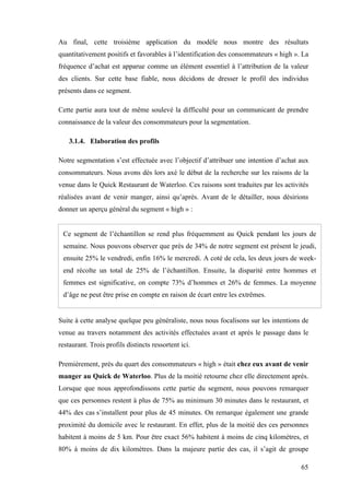 65
Au final, cette troisième application du modèle nous montre des résultats
quantitativement positifs et favorables à l’identification des consommateurs « high ». La
fréquence d’achat est apparue comme un élément essentiel à l’attribution de la valeur
des clients. Sur cette base fiable, nous décidons de dresser le profil des individus
présents dans ce segment.
Cette partie aura tout de même soulevé la difficulté pour un communicant de prendre
connaissance de la valeur des consommateurs pour la segmentation.
3.1.4. Elaboration des profils
Notre segmentation s’est effectuée avec l’objectif d’attribuer une intention d’achat aux
consommateurs. Nous avons dès lors axé le début de la recherche sur les raisons de la
venue dans le Quick Restaurant de Waterloo. Ces raisons sont traduites par les activités
réalisées avant de venir manger, ainsi qu’après. Avant de le détailler, nous désirions
donner un aperçu général du segment « high » :
Ce segment de l’échantillon se rend plus fréquemment au Quick pendant les jours de
semaine. Nous pouvons observer que près de 34% de notre segment est présent le jeudi,
ensuite 25% le vendredi, enfin 16% le mercredi. A coté de cela, les deux jours de week-
end récolte un total de 25% de l’échantillon. Ensuite, la disparité entre hommes et
femmes est significative, on compte 73% d’hommes et 26% de femmes. La moyenne
d’âge ne peut être prise en compte en raison de écart entre les extrêmes.
Suite à cette analyse quelque peu généraliste, nous nous focalisons sur les intentions de
venue au travers notamment des activités effectuées avant et après le passage dans le
restaurant. Trois profils distincts ressortent ici.
Premièrement, près du quart des consommateurs « high » était chez eux avant de venir
manger au Quick de Waterloo. Plus de la moitié retourne chez elle directement après.
Lorsque que nous approfondissons cette partie du segment, nous pouvons remarquer
que ces personnes restent à plus de 75% au minimum 30 minutes dans le restaurant, et
44% des cas s’installent pour plus de 45 minutes. On remarque également une grande
proximité du domicile avec le restaurant. En effet, plus de la moitié des ces personnes
habitent à moins de 5 km. Pour être exact 56% habitent à moins de cinq kilomètres, et
80% à moins de dix kilomètres. Dans la majeure partie des cas, il s’agit de groupe
 