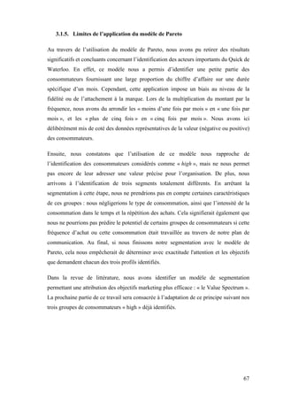 67
3.1.5. Limites de l’application du modèle de Pareto
Au travers de l’utilisation du modèle de Pareto, nous avons pu retirer des résultats
significatifs et concluants concernant l’identification des acteurs importants du Quick de
Waterloo. En effet, ce modèle nous a permis d’identifier une petite partie des
consommateurs fournissant une large proportion du chiffre d’affaire sur une durée
spécifique d’un mois. Cependant, cette application impose un biais au niveau de la
fidélité ou de l’attachement à la marque. Lors de la multiplication du montant par la
fréquence, nous avons du arrondir les « moins d’une fois par mois » en « une fois par
mois », et les « plus de cinq fois » en « cinq fois par mois ». Nous avons ici
délibérément mis de coté des données représentatives de la valeur (négative ou positive)
des consommateurs.
Ensuite, nous constatons que l’utilisation de ce modèle nous rapproche de
l’identification des consommateurs considérés comme « high », mais ne nous permet
pas encore de leur adresser une valeur précise pour l’organisation. De plus, nous
arrivons à l’identification de trois segments totalement différents. En arrêtant la
segmentation à cette étape, nous ne prendrions pas en compte certaines caractéristiques
de ces groupes : nous négligerions le type de consommation, ainsi que l’intensité de la
consommation dans le temps et la répétition des achats. Cela signifierait également que
nous ne pourrions pas prédire le potentiel de certains groupes de consommateurs si cette
fréquence d’achat ou cette consommation était travaillée au travers de notre plan de
communication. Au final, si nous finissons notre segmentation avec le modèle de
Pareto, cela nous empêcherait de déterminer avec exactitude l'attention et les objectifs
que demandent chacun des trois profils identifiés.
Dans la revue de littérature, nous avons identifier un modèle de segmentation
permettant une attribution des objectifs marketing plus efficace : « le Value Spectrum ».
La prochaine partie de ce travail sera consacrée à l’adaptation de ce principe suivant nos
trois groupes de consommateurs « high » déjà identifiés.
 