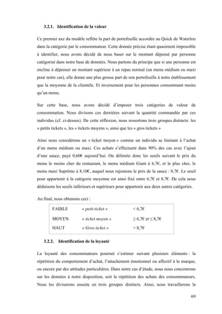 69
3.2.1. Identification de la valeur
Ce premier axe du modèle reflète la part de portefeuille accordée au Quick de Waterloo
dans la catégorie par le consommateur. Cette donnée précise étant quasiment impossible
à identifier, nous avons décidé de nous baser sur le montant dépensé par personne
catégorisé dans notre base de données. Nous partons du principe que si une personne est
encline à dépenser un montant supérieur à un repas normal (un menu médium ou maxi
pour notre cas), elle donne une plus grosse part de son portefeuille à notre établissement
que la moyenne de la clientèle. Et inversement pour les personnes consommant moins
qu’un menu.
Sur cette base, nous avons décidé d’imposer trois catégories de valeur de
consommation. Nous divisons ces dernières suivant la quantité commandée par ces
individus (cf. ci-dessus). De cette réflexion, nous ressortons trois groupes distincts: les
« petits tickets », les « tickets moyens », ainsi que les « gros tickets »
Ainsi nous considérons un « ticket moyen » comme un individu se limitant à l’achat
d’un menu médium ou maxi. Ces achats s’effectuent dans 90% des cas avec l’ajout
d’une sauce, payé 0,60€ aujourd’hui. On délimite donc les seuils suivant le prix du
menu le moins cher du restaurant, le menu médium Giant à 6,7€, et le plus cher, le
menu maxi Suprême à 8,10€, auquel nous rajoutons le prix de la sauce : 8,7€. Le seuil
pour appartenir à la catégorie moyenne est ainsi fixé entre 6,7€ et 8,7€. De cela nous
déduisons les seuils inférieurs et supérieurs pour appartenir aux deux autres catégories.
Au final, nous obtenons ceci :
FAIBLE « petit ticket » < 6,7€
MOYEN « ticket moyen » ≥ 6,7€ et ≤ 8,7€
HAUT « Gros ticket » > 8,7€
3.2.2. Identification de la loyauté
La loyauté des consommateurs pourrait s’estimer suivant plusieurs éléments : la
répétition du comportement d’achat, l’attachement émotionnel ou affectif à la marque,
ou encore par des attitudes particulières. Dans notre cas d’étude, nous nous concentrons
sur les données à notre disposition, soit la répétition des achats des consommateurs.
Nous les diviserons ensuite en trois groupes distincts. Ainsi, nous travaillerons la
 