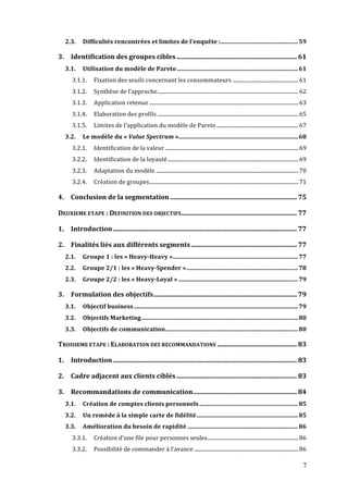 7
2.3.	
   Difficultés	
  rencontrées	
  et	
  limites	
  de	
  l’enquête	
  :....................................................59	
  
3.	
   Identification	
  des	
  groupes	
  cibles.......................................................................... 61	
  
3.1.	
   Utilisation	
  du	
  modèle	
  de	
  Pareto .................................................................................61	
  
3.1.1.	
   Fixation	
  des	
  seuils	
  concernant	
  les	
  consommateurs ..................................................61	
  
3.1.2.	
   Synthèse	
  de	
  l’approche...........................................................................................................62	
  
3.1.3.	
   Application	
  retenue .................................................................................................................63	
  
3.1.4.	
   Elaboration	
  des	
  profils ...........................................................................................................65	
  
3.1.5.	
   Limites	
  de	
  l’application	
  du	
  modèle	
  de	
  Pareto ..............................................................67	
  
3.2.	
   Le	
  modèle	
  du	
  «	
  Value	
  Spectrum	
  »................................................................................68	
  
3.2.1.	
   Identification	
  de	
  la	
  valeur .....................................................................................................69	
  
3.2.2.	
   Identification	
  de	
  la	
  loyauté...................................................................................................69	
  
3.2.3.	
   Adaptation	
  du	
  modèle ............................................................................................................70	
  
3.2.4.	
   Création	
  de	
  groupes.................................................................................................................71	
  
4.	
   Conclusion	
  de	
  la	
  segmentation.............................................................................. 75	
  
DEUXIEME	
  ETAPE	
  :	
  DEFINITION	
  DES	
  OBJECTIFS....................................................................... 77	
  
1.	
   Introduction................................................................................................................. 77	
  
2.	
   Finalités	
  liés	
  aux	
  différents	
  segments................................................................. 77	
  
2.1.	
   Groupe	
  1	
  :	
  les	
  «	
  Heavy-­Heavy	
  »....................................................................................77	
  
2.2.	
   Groupe	
  2/1	
  :	
  les	
  «	
  Heavy-­Spender	
  »...........................................................................78	
  
2.3.	
   Groupe	
  2/2	
  :	
  les	
  «	
  Heavy-­Loyal	
  » ................................................................................79	
  
3.	
   Formulation	
  des	
  objectifs........................................................................................ 79	
  
3.1.	
   Objectif	
  business..............................................................................................................79	
  
3.2.	
   Objectifs	
  Marketing.........................................................................................................80	
  
3.3.	
   Objectifs	
  de	
  communication.........................................................................................80	
  
TROISIEME	
  ETAPE	
  :	
  ELABORATION	
  DES	
  RECOMMANDATIONS ................................................. 83	
  
1.	
   Introduction................................................................................................................. 83	
  
2.	
   Cadre	
  adjacent	
  aux	
  clients	
  ciblés .......................................................................... 83	
  
3.	
   Recommandations	
  de	
  communication................................................................ 84	
  
3.1.	
   Création	
  de	
  comptes	
  clients	
  personnels ..................................................................85	
  
3.2.	
   Un	
  remède	
  à	
  la	
  simple	
  carte	
  de	
  fidélité....................................................................85	
  
3.3.	
   Amélioration	
  du	
  besoin	
  de	
  rapidité ..........................................................................86	
  
3.3.1.	
   Création	
  d’une	
  file	
  pour	
  personnes	
  seules.....................................................................86	
  
3.3.2.	
   Possibilité	
  de	
  commander	
  à	
  l’avance ...............................................................................86	
  
 