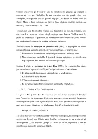 73
Comme nous avons pu l’observer dans la formation des groupes, ce segment se
compose de très peu d’individus. Ils ont cependant une très grande valeur pour
l’entreprise, et ne peuvent dès lors pas être négligés. Cela rejoint les propos tenus par
Dimitri Maex, « these customers are hard to find, relatively small in number, and
extremely valuable » (Maex, 2012 : 34).
Toujours sur base des résultats obtenus avec l’adaptation du modèle de Pareto, nous
corrélons deux segments. Notons simplement que nous basons l’établissement des
profils sur une base de 18 personnes. Ce nombre étant relativement faible, nous retenons
que les résultats obtenus ne peuvent être réellement pertinents.
Nous retrouvons des employés en pause de midi (38%). Ils regroupent les mêmes
particularités que le groupe identifié par l’analyse de Pareto, à l’exception de :
◇ Leur domicile est établi dans la majeure partie des cas à moins de 10km.
◇ Nous ne pouvons pas établir de temps de passage majoritaire. Les données sont
trop dispersées pour affirmer une tendance spécifique.
Ensuite, il s’agit de personnes en temps libre (55%). Ils regroupent les mêmes
particularités que le groupe identifié par l’analyse de Pareto, à l’exception de :
◇ Ils fréquentent l’établissement principalement le vendredi soir.
◇ 83% habitent à moins de 5km.
◇ 83% restent moins de 30 minutes.
◇ La moyenne d’âge est particulièrement jeune : entre 17 et 26 ans.
3.2.4.2. Groupe N°2 : « Heavy-Medium »
Les groupes N°2 (« 2/1 » & « 2/2 ») quant à eux, manifestent énormément de valeur
pour l’entreprise. Au travers eux, l’entreprise peut percevoir un potentiel d’expansion
assez important quant à son objectif business. Nous avons préféré diviser le groupe en
deux sous-groupes afin de pouvoir attribuer des objectifs pertinents par la suite.
• Groupe 2/1 : « Heavy-Spender »
Il s’agit d’individus exposant une grande valeur pour l’entreprise, mais sans pour autant
montrer une loyauté sans défaut à cette dernière. La fréquence de ses achats est soit
faible (groupe 1), soit moyenne (groupe 2). Ils ont, de ce fait, le potentiel d’être très
rentables sans manifester une grande fidélité.
 