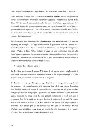 74
Nous retrouvons deux groupes identifiés lors de l’analyse de Pareto dans ce segment.
Nous observons premièrement des employés en temps de midi pendant une journée de
travail. Ils sont présents notamment en semaine (reflet de l’étude réalisée le jeudi midi).
Dans 78% des cas, ils commandent seuls. On peut voir d’ailleurs que seulement 21%
commande à deux. Ils ne mangent dans aucun cas à plus de deux. Près de 90% de ces
personnes habitent à plus de 15 km. Précisons que, comme déjà observé avec l’analyse
de Pareto, leur temps de passage est très court : 70% des individus restent moins de 30
minutes dans le restaurant.
Deuxièmement, nous identifions des consommateurs en temps libre (activité autre ou
shopping par exemple). Il s’agit principalement de personnes habitant à moins de 5
kilomètres, restant dans 60% des cas moins de 30 minutes pour manger. Ils mangent soit
seuls (40%) ou à deux (43%). Certains groupes ont une composition pouvant aller
jusqu’à quatre personnes. Le segment est aussi relativement plus présent du vendredi au
dimanche. L’intention des consommateurs est ici plus un arrêt rapide et facile lorsqu’ils
ont prévu de recommencer une activité par la suite.
• Groupe 2/2 : « Heavy-Loyal »
Le deuxième sous-groupe du groupe N°2, quant à lui, montre un réel attachement à la
marque en ayant une loyauté très importante (groupe 6), ou moyenne (groupe 5). Quant
à leurs achats, ils montrent une consommation moyenne.
Ce deuxième sous-groupe distingue un type de profil clé se composant principalement
de personnes (soit en déplacement, soit venant de chez elles) avec comme destination
leur domicile après avoir mangé. Il s’agit également de groupes, en très grand nombre.
Les groupes peuvent aller jusqu’à 8 personnes. On compte d’ailleurs 74% de personnes
qui ne mangent pas toute seule. Ils sont présents notamment le week-end dans le
restaurant. Plus de la moitié du segment habitent à moins de 5 km, et 83% en tout
situent leur domicile à moins de 10 km. Ils restent en général plus longtemps que la
moyenne : 61% restent plus de 30 minutes avec 38% plus de 45 minutes. On voit
d’ailleurs une corrélation avec ceux qui restent le plus longtemps, et le nombre
d’enfants dans la famille (souvent en dessous de 8 ans).
 