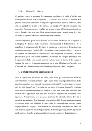 75
3.2.4.3. Groupe N°3 : « Low »
Ce dernier groupe se compose des personnes manifestant le moins d’intérêt pour
l’entreprise finalement. Il se compose de 219 personnes, soit 54% de l’échantillon. Ces
groupes manifestent une valeur faible pour l’organisation en terme de rentabilité, et ne
sont en général pas fidèles à la marque. Le groupe n°9 présente cependant une
exception. Ce dernier montre, en effet, une grande loyauté à l’établissement mais son
apport financier est relativement faible par rapport aux autres. Nous décidons, de ce fait,
de mettre ce segment sur le coté concernant la suite du travail.
Notons simplement qu’un travail pourrait tout de même être réalisé sur ce segment si
l’entreprise le désirait. Cela consisterait principalement à l’identification de la
population le composant, afin d’éviter à la marque de se concentrer dessus pour une
quelconque campagne. En général les entreprises accordent un gros budget à ce segment
en espérant les convaincre de dépenser plus, ou d’augmenter leur fidélité. La raison
principale est qu’ils sont souvent nombreux, et semblent dès lors plus bénéfiques pour
l’organisation. Cela équivaudrait, comme expliqué dans la théorie à des dépenses
inutiles. De plus, ces économies permettront par la suite à l’entreprise d’accorder plus
d’attention aux consommateurs considérés comme importants pour l’entreprise.
4. Conclusion de la segmentation
Suite à l’application du modèle de Pareto, nous avons pu identifier trois profils de
consommateurs considérés comme « high » quant à leur valeur pour la marque. Cette
première adaptation nous a amené vers une association de 80 consommateurs procurant
près de 50% du profit de l’entreprise sur une durée d’un mois. Les profils retirés de
cette analyse restaient cependant très éparpillé et flou, nous avons donc décidé de nous
tourner vers l’application d’un deuxième modèle de segmentation, le modèle Value
Spectrum. Premièrement, nous espérions confirmer les résultats obtenus lors de la
première segmentation. Deuxièmement, nous voulions déjà dégager quelques pistes de
formulation quant aux objectifs de notre plan de communication suivant chaque
segment identifié. De plus, l’établissement des profils nous aura permis de retirer les
caractéristiques particulières à chaque segment. Cet avantage nous permettra également,
par la suite, de formuler les attentes et besoins suivant leur groupe d’appartenance.
 