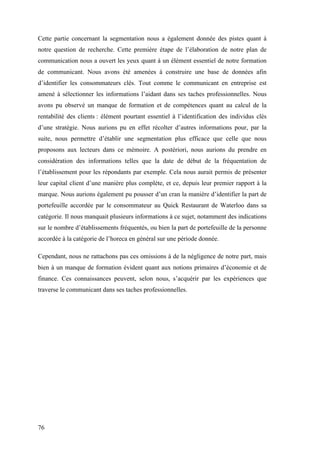 76
Cette partie concernant la segmentation nous a également donnée des pistes quant à
notre question de recherche. Cette première étape de l’élaboration de notre plan de
communication nous a ouvert les yeux quant à un élément essentiel de notre formation
de communicant. Nous avons été amenées à construire une base de données afin
d’identifier les consommateurs clés. Tout comme le communicant en entreprise est
amené à sélectionner les informations l’aidant dans ses taches professionnelles. Nous
avons pu observé un manque de formation et de compétences quant au calcul de la
rentabilité des clients : élément pourtant essentiel à l’identification des individus clés
d’une stratégie. Nous aurions pu en effet récolter d’autres informations pour, par la
suite, nous permettre d’établir une segmentation plus efficace que celle que nous
proposons aux lecteurs dans ce mémoire. A postériori, nous aurions du prendre en
considération des informations telles que la date de début de la fréquentation de
l’établissement pour les répondants par exemple. Cela nous aurait permis de présenter
leur capital client d’une manière plus complète, et ce, depuis leur premier rapport à la
marque. Nous aurions également pu pousser d’un cran la manière d’identifier la part de
portefeuille accordée par le consommateur au Quick Restaurant de Waterloo dans sa
catégorie. Il nous manquait plusieurs informations à ce sujet, notamment des indications
sur le nombre d’établissements fréquentés, ou bien la part de portefeuille de la personne
accordée à la catégorie de l’horeca en général sur une période donnée.
Cependant, nous ne rattachons pas ces omissions à de la négligence de notre part, mais
bien à un manque de formation évident quant aux notions primaires d’économie et de
finance. Ces connaissances peuvent, selon nous, s’acquérir par les expériences que
traverse le communicant dans ses taches professionnelles.
 