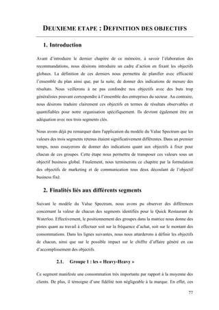 77
DEUXIEME ETAPE : DEFINITION DES OBJECTIFS
1. Introduction
Avant d’introduire le dernier chapitre de ce mémoire, à savoir l’élaboration des
recommandations, nous désirons introduire un cadre d’action en fixant les objectifs
globaux. La définition de ces derniers nous permettra de planifier avec efficacité
l’ensemble du plan ainsi que, par la suite, de donner des indications de mesure des
résultats. Nous veillerons à ne pas confondre nos objectifs avec des buts trop
généralistes pouvant correspondre à l’ensemble des entreprises du secteur. Au contraire,
nous désirons traduire clairement ces objectifs en termes de résultats observables et
quantifiables pour notre organisation spécifiquement. Ils devront également être en
adéquation avec nos trois segments clés.
Nous avons déjà pu remarquer dans l'application du modèle du Value Spectrum que les
valeurs des trois segments retenus étaient significativement différentes. Dans un premier
temps, nous essayerons de donner des indications quant aux objectifs à fixer pour
chacun de ces groupes. Cette étape nous permettra de transposer ces valeurs sous un
objectif business global. Finalement, nous terminerons ce chapitre par la formulation
des objectifs de marketing et de communication tous deux découlant de l’objectif
business fixé.
2. Finalités liés aux différents segments
Suivant le modèle du Value Spectrum, nous avons pu observer des différences
concernant la valeur de chacun des segments identifiés pour le Quick Restaurant de
Waterloo. Effectivement, le positionnement des groupes dans la matrice nous donne des
pistes quant au travail à effectuer soit sur la fréquence d’achat, soit sur le montant des
consommations. Dans les lignes suivantes, nous nous attarderons à définir les objectifs
de chacun, ainsi que sur le possible impact sur le chiffre d’affaire généré en cas
d’accomplissement des objectifs.
2.1. Groupe 1 : les « Heavy-Heavy »
Ce segment manifeste une consommation très importante par rapport à la moyenne des
clients. De plus, il témoigne d’une fidélité non négligeable à la marque. En effet, ces
 
