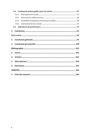 8
3.4.	
   Création	
  de	
  statuts	
  publics	
  pour	
  les	
  clients ............................................................87	
  
3.4.1.	
   Description	
  du	
  concept .......................................................................................................... 87	
  
3.4.2.	
   Liens	
  avec	
  les	
  médias	
  sociaux ............................................................................................. 88	
  
3.4.3.	
   Possibilités	
  d’utilisation	
  des	
  données	
  récoltées.......................................................... 89	
  
3.4.4.	
   Communication	
  du	
  concept ................................................................................................. 91	
  
3.5.	
   Indicateurs	
  de	
  performance.........................................................................................92	
  
4.	
   Conclusion.....................................................................................................................93	
  
CONCLUSIONS............................................................................................................................96	
  
1.	
   Conclusion	
  générale...................................................................................................96	
  
2.	
   Conclusion	
  personnelle ......................................................................................... 100	
  
Bibliographie .................................................................................................................... 102	
  
1.	
   Livres ........................................................................................................................... 102	
  
2.	
   Articles ........................................................................................................................ 103	
  
3.	
   Sites	
  internet............................................................................................................. 104	
  
4.	
   Entretiens................................................................................................................... 105	
  
ANNEXES............................................................................................................................. 106	
  
1.	
   Liste	
  des	
  annexes..................................................................................................... 106	
  
 