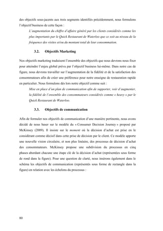80
des objectifs sous-jacents aux trois segments identifiés précédemment, nous formulons
l’objectif business de cette façon :
L’augmentation du chiffre d’affaire généré par les clients considérés comme les
plus importants par le Quick Restaurant de Waterloo que ce soit au niveau de la
fréquence des visites et/ou du montant total de leur consommation.
3.2. Objectifs Marketing
Nos objectifs marketing traduisent l’ensemble des objectifs que nous devrons nous fixer
pour atteindre l’enjeu global prévu par l’objectif business lui-même. Dans notre cas de
figure, nous devrons travailler sur l’augmentation de la fidélité et de la satisfaction des
consommateurs afin de créer une préférence pour notre enseigne de restauration rapide
en particulier. Nous formulons dès lors notre objectif comme suit :
Mise en place d’un plan de communication afin de supporter, voir d’augmenter,
la fidélité de l’ensemble des consommateurs considérés comme « heavy » par le
Quick Restaurant de Waterloo.
3.3. Objectifs de communication
Afin de formuler nos objectifs de communication d’une manière pertinente, nous avons
décidé de nous baser sur le modèle du « Consumer Decision Journey » proposé par
McKinsey (2009). Il insiste sur le moment où la décision d’achat est prise en le
considérant comme décisif dans cette prise de décision par le client. Ce modèle apporte
une nouvelle vision circulaire, et non plus linéaire, des processus de décision d’achat
des consommateurs. McKinsey propose une subdivision du processus en cinq
phases abordant chacune une étape clé de la décision d’achat (représentées sous forme
de rond dans la figure). Pour une question de clarté, nous insérons également dans le
schéma les objectifs de communication (représentés sous forme de rectangle dans la
figure) en relation avec les échelons du processus :
 