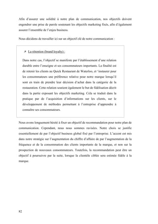 82
Afin d’assurer une solidité à notre plan de communication, nos objectifs doivent
engendrer une prise de parole soutenant les objectifs marketing fixés, afin d’également
assurer l’ensemble de l’enjeu business.
Nous décidons de travailler ici sur un objectif clé de notre communication :
 La rétention (brand loyalty) :
Dans notre cas, l’objectif se manifeste par l’établissement d’une relation
durable entre l’enseigne et ses consommateurs importants. La finalité est
de retenir les clients au Quick Restaurant de Waterloo, et ‘instaurer pour
les consommateurs une préférence relative pour notre marque lorsqu’il
sont en train de prendre leur décision d’achat dans la catégorie de la
restauration. Cette relation soutient également le but de fidélisation décrit
dans la partie exposant les objectifs marketing. Cela se traduit dans la
pratique par de l’acquisition d’informations sur les clients, sur le
développement de méthodes permettant à l’entreprise d’apprendre à
connaître ses consommateurs.
Nous avons longuement hésité à fixer un objectif de recommandation pour notre plan de
communication. Cependant, nous nous sommes ravisées. Notre choix se justifie
essentiellement de par l’objectif business global fixé par l’entreprise. L’accent est mis
dans notre stratégie sur l’augmentation du chiffre d’affaire de par l’augmentation de la
fréquence et de la consommation des clients importants de la marque, et non sur la
prospection de nouveaux consommateurs. Toutefois, la recommandation peut être un
objectif à poursuivre par la suite, lorsque la clientèle ciblée sera estimée fidèle à la
marque.
 
