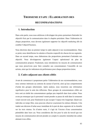 83
TROISIEME ETAPE : ELABORATION DES
RECOMMANDATIONS
1. Introduction
Dans cette partie, nous nous attèlerons à développer des pistes permettant d'atteindre les
objectifs fixés par la communication dans le chapitre précédent. Dans l’élaboration de
chaque proposition, nous devrons également supporter les objectifs marketing afin de
combler l’objectif business.
Nous décrirons dans un premier temps le cadre adjacent à nos recommandations. Dans
ce point, nous identifierons les attentes et besoins respectifs de chacun de nos segments.
Dans un second temps, nous élaborerons des propositions permettant d’atteindre nos
objectifs. Nous développerons également l’aspect opérationnel du plan de
communication proposé. Finalement, nous introduirons les moyens de communication
que nous prescrivons pour faire connaître aux consommateurs l’ensemble de nos
actions, ainsi que les indicateurs de performance pour chaque proposition émise.
2. Cadre adjacent aux clients ciblés
Avant de commencer à proprement parler l’élaboration de nos recommandations, nous
nous sommes intéressés au contexte du secteur d’activité, ainsi qu’aux comportements
d’achat des groupes sélectionnés. Après analyse, nous ressortons une information
significative pour la suite des réflexions. Deux groupes de consommateurs ciblés sur
trois sont en réalité des consommateurs quelque peu impulsifs dans leurs achats. Nous
avons pu remarquer que le personnel venant prendre sa pause de midi dans le restaurant
venait souvent seul, pour finalement ne pas occuper l’espace très longtemps. Quant aux
individus en temps libre, nous pouvons observer exactement les mêmes éléments. Cela
traduit une décision d’achat assez immédiate de la part de deux segments de la clientèle
sur les trois retenus. En d’autres mots, il s’agit de l’inverse d’une consommation
préméditée dans leurs cas. Nous considérons dès lors pour la suite du travail que nos
moyens de communication doivent prendre en compte le caractère immédiat des achats
attenant à nos cibles.
 
