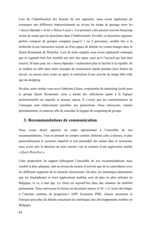 84
Lors de l’identification des besoins de nos segments, nous avons également pu
remarquer une différence impressionnante au niveau du temps de passage entre les
« heavy-Spender » et les « Heavy-Loyal ». Les premiers cités passent souvent beaucoup
moins de temps que les deuxièmes dans l’établissement. En effet, ce deuxième segment,
parfois composé de groupes comptant jusqu’à 7 ou 8 personnes, semble être à la
recherche d’une interaction sociale ou d'un espace de détente en venant manger dans le
Quick Restaurant de Waterloo. Lors de notre enquête nous avons également remarqué
que ce segment était fort sensible aux prix des repas, ainsi qu’à l’accueil qui leur était
réservé. D’autre part, les « heavy-Spender » recherchent plus la facilité et la rapidité. Ils
se rendent en effet dans notre enseigne de restauration rapide pendant leurs heures de
travail, ou encore juste avant ou après la réalisation d’une activité de temps libre telle
que du shopping.
De plus, notre rendez vous avec Catherine Clause, responsable du marketing locale pour
le groupe Quick Restaurant, nous a donné des indications quant à la logique
promotionnelle sur laquelle la marque repose. Il s’avère que les consommateurs de
l’enseigne sont relativement sensibles aux promotions. Nous renvoyons, comme
précédemment, en annexes afin de consulter la logique de couponing du groupe.
3. Recommandations de communication
Nous avons désiré apporter un cadre opérationnel à l’ensemble de nos
recommandations. Tout en prenant en compte certains éléments cités ci-dessus, et plus
particulièrement le caractère impulsif et non prémédité des achats dans le restaurant,
nous avons pris la décision de nous tourner vers la création d’une application mobile
« Quick Waterloo ».
Cette proposition de support hébergeant l’ensemble de nos recommandations nous
semble la plus adéquate, tant au niveau du secteur d’activité que de la concordance avec
les différents segments de la clientèle sélectionnés. De plus, les statistiques démontrent
que les Smartphones et leurs applications mobiles sont de plus en plus utilisées en
Belgique, et ce, à tout âge. Le client est aujourd’hui dans une situation de mobilité
permanente. Nous renvoyons le lecteur au document annexe n°18 : « L’accès des belges
à l’internet continue de progresser » (SPF Economie PME, classes moyennes et
Energie) pour plus de détails concernant les statistiques des développements mobiles en
Belgique.
 