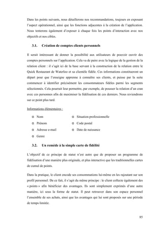 85
Dans les points suivants, nous détaillerons nos recommandations, toujours en exposant
l’aspect opérationnel, ainsi que les fonctions adjacentes à la création de l’application.
Nous tenterons également d’exposer à chaque fois les points d’interaction avec nos
objectifs et nos cibles.
3.1. Création de comptes clients personnels
Il serait intéressant de donner la possibilité aux utilisateurs de pouvoir ouvrir des
comptes personnels sur l’application. Cela va de paire avec la logique de la gestion de la
relation client : il s’agit ici de la base servant à la construction de la relation entre le
Quick Restaurant de Waterloo et sa clientèle fidèle. Ces informations constitueront un
départ pour que l’enseigne apprenne à connaître ses clients, et puisse par la suite
commencer à identifier précisément les consommateurs fidèles parmi les segments
sélectionnés. Cela pourrait leur permettre, par exemple, de pousser la relation d’un cran
avec ces personnes afin de maximiser la fidélisation de ces derniers. Nous reviendrons
sur ce point plus tard.
Informations élémentaires :
o Nom
o Prénom
o Adresse e-mail
o Genre
o Situation professionnelle
o Code postal
o Date de naissance
3.2. Un remède à la simple carte de fidélité
L’objectif de ce principe de statut n’est autre que de proposer un programme de
fidélisation d’une manière plus originale, et plus interactive que les traditionnelles cartes
de cumul de points.
Dans la pratique, le client encode ses consommations lui-même en les rajoutant sur son
profil personnel. De ce fait, il s’agit du même principe : le client collecte également des
« points » afin bénéficier des avantages. Ils sont simplement exprimés d’une autre
manière, ici sous la forme de statut. Il peut retrouver dans son espace personnel
l’ensemble de ses achats, ainsi que les avantages qui lui sont proposés sur une période
de temps limitée.
 