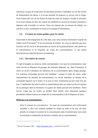 87
représente un gain de temps pour les personnes pressées. Cependant, au vue des heures
de fréquentation du Quick, il n’est pas possible de proposer ce service tout le temps.
Nous restons dès lors sur les heures de midi des jours de semaine, excepté le mercredi.
Il est aussi indiqué de faire des calculs de rentabilité au niveau du montant minimum à
dépenser afin d’accéder au service. Nous ne sommes pas en mesure de réaliser ces
calculs à ce jour, notamment en raison d’un manque d’informations.
3.4. Création de statuts publics pour les clients
Concernant le développement de cette idée, nous nous sommes étroitement inspirés du
média social Foursquare10
et de son principe de badges. Ici, nous ne désirons pas nous
focaliser sur les check-in des personnes au travers de la géolocalisation, mais plutôt sur
la consommation et la fréquence de venue des consommateurs, ce qui rejoint
directement nos objectifs business et marketing.
3.4.1. Description du concept
Il s’agit d’assigner un statut au client correspondant à son type de consommation, mais
aussi suivant sa fréquence de passage, des montants dépensés, etc. Dans la pratique, le
client est invité à introduire les références de sa consommation après chaque passage.
Les manières d’encodage peuvent être multiples : scanner le ticket de caisse, entrer
manuellement les données de consommation, ou encore introduire le numéro de la
commande figurant sur le ticket. Il ne peut le faire évidemment qu’une seule fois par
jour. L’application fait ainsi évoluer le consommateur dans ses statuts au fur et à mesure
de ses passages dans le restaurant. Les genres de statuts peuvent être nombreux. Notre
travail n’étant pas de rendre un produit final créatif, nous donnerons quelques
possibilités relatant la prise en compte de la consommation et de la fréquence d’achat :
Référence à la consommation :
- Selon le moment de consommation : les types de consommation sont relativement
variables si elles sont réalisées pendant les temps de midi ou de soir. De plus,
prendre en compte le moment de la consommation dans la journée peut aussi aider
le restaurant à comprendre les besoins et attentes de ses consommateurs.
10
Site de Foursquare, URL : < https://foursquare.com/ >, consulté le 8 mai 2013
 