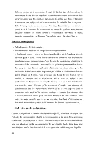 88
- Selon le montant de la commande : il s’agit ici de fixer des échelons suivant le
montant des tickets. Suivant les paliers, le consommateur se voit attribuer des titres
différents, ainsi que des avantages personnels. Ce critère doit bien évidemment
tenir sur une base logique suivant la consommation des individus dans la moyenne.
- Selon les composantes de la commande : l'encodage des données de consommation
donne accès à l’ensemble de la commande au niveau des produits. Nous pouvons
imaginer attribuer des statuts suivant la consommation importante en menu,
desserts, burger unique, etc. Donnons l’exemple du statut « Le roi du Giant ».
Référence à la fréquence :
- Selon le nombre de visites totales.
- Selon le nombre de visites sur une période de temps déterminée.
- « Le client du mois » : Nous avons énormément hésité avant de fixer les critères de
sélection pour ce statut. Il nous fallait identifier des conditions non discriminants
pour les personnes mangeant seules. Nous devions dès lors éviter de sélectionner le
montant total des commandes comme critère, ce qui avantagerait considérablement
les groupes. Nous devions également sélectionner un critère visible pour les
utilisateurs. Effectivement, nous ne pouvons pas afficher un classement sorti de nul
part à chaque fin de mois. Nous avons dès lors décidé de nous tourner vers le
nombre de passages (soit la fréquentation) sur le mois. La logique n’étant
évidemment pas de demander aux individus de faire des check-in dans le restaurant.
Au contraire, nous désirons qu’ils continuent d’encoder leur données de
consommation afin de premièrement prouver qu’ils se sont déplacés dans le
restaurant, mais aussi qu’ils puissent continuer à encoder leur données afin
d’avancer dans leurs statuts pour finalement bénéficier de leurs avantages. Pour
notre part, cette méthode nous permet de poursuivre la collecte d’information sur
leur profil personnel en ayant accès à l’ensemble des données de consommation.
3.4.2. Liens avec les médias sociaux
Comme expliqué dans le chapitre concernant les objectifs, la décision de ne pas viser
l’objectif de communication relatif à la recommandation a été prise. Nous proposons
cependant ici quelques pistes au cas ou l’entreprise désirerait tout de même conquérir de
nouveaux clients de par la recommandation de leur clientèle fidèle. Cette étape peut
toutefois jouer un rôle dans la notoriété de notre application mobile aux yeux du public.
 
