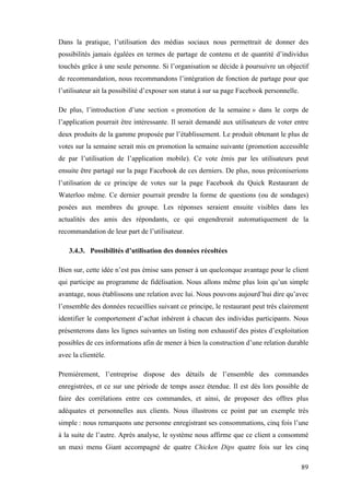89
Dans la pratique, l’utilisation des médias sociaux nous permettrait de donner des
possibilités jamais égalées en termes de partage de contenu et de quantité d’individus
touchés grâce à une seule personne. Si l’organisation se décide à poursuivre un objectif
de recommandation, nous recommandons l’intégration de fonction de partage pour que
l’utilisateur ait la possibilité d’exposer son statut à sur sa page Facebook personnelle.
De plus, l’introduction d’une section « promotion de la semaine » dans le corps de
l’application pourrait être intéressante. Il serait demandé aux utilisateurs de voter entre
deux produits de la gamme proposée par l’établissement. Le produit obtenant le plus de
votes sur la semaine serait mis en promotion la semaine suivante (promotion accessible
de par l’utilisation de l’application mobile). Ce vote émis par les utilisateurs peut
ensuite être partagé sur la page Facebook de ces derniers. De plus, nous préconiserions
l’utilisation de ce principe de votes sur la page Facebook du Quick Restaurant de
Waterloo même. Ce dernier pourrait prendre la forme de questions (ou de sondages)
posées aux membres du groupe. Les réponses seraient ensuite visibles dans les
actualités des amis des répondants, ce qui engendrerait automatiquement de la
recommandation de leur part de l’utilisateur.
3.4.3. Possibilités d’utilisation des données récoltées
Bien sur, cette idée n’est pas émise sans penser à un quelconque avantage pour le client
qui participe au programme de fidélisation. Nous allons même plus loin qu’un simple
avantage, nous établissons une relation avec lui. Nous pouvons aujourd’hui dire qu’avec
l’ensemble des données recueillies suivant ce principe, le restaurant peut très clairement
identifier le comportement d’achat inhérent à chacun des individus participants. Nous
présenterons dans les lignes suivantes un listing non exhaustif des pistes d’exploitation
possibles de ces informations afin de mener à bien la construction d’une relation durable
avec la clientèle.
Premièrement, l’entreprise dispose des détails de l’ensemble des commandes
enregistrées, et ce sur une période de temps assez étendue. Il est dès lors possible de
faire des corrélations entre ces commandes, et ainsi, de proposer des offres plus
adéquates et personnelles aux clients. Nous illustrons ce point par un exemple très
simple : nous remarquons une personne enregistrant ses consommations, cinq fois l’une
à la suite de l’autre. Après analyse, le système nous affirme que ce client a consommé
un maxi menu Giant accompagné de quatre Chicken Dips quatre fois sur les cinq
 