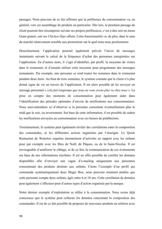 90
passages. Nous pouvons de ce fait affirmer que la préférence du consommateur va, en
général, vers cet assemblage de produits en particulier. Dès lors, le prochain passage du
client pourrait être récompensé suivant ses propres préférences, c’est à dire soit un menu
Giant gratuit, soit ses Chicken Dips offerts. Cette fonctionnalité va, de plus, dans le sens
du marché relativement sensible aux promotions sur le quel nous nous positionnons
Deuxièmement, l’application pourrait également prévoir l’envoi de messages
instantanés suivant le calcul de la fréquence d’achat des personnes enregistrées sur
l’application. En d’autres mots, il s’agit d’identifier, par profil, la moyenne de visites
dans le restaurant, et d’ensuite utiliser cette moyenne pour programmer des messages
instantanés. Par exemple, une personne se rend toutes les semaines dans le restaurant
pendant deux mois. Au bout de trois semaines, le système constate que le client n’a plus
donné signe de vie au travers de l’application. Il est alors possible de lui envoyer un
message personnel « cela fait longtemps que nous ne vous avons plus vu chez nous ». La
prise en compte des moments de consommation peut également aider dans
l’identification des périodes optimales d’envoie de notifications aux consommateurs.
Nous sous-entendons ici d’observer si la personne consomme éventuellement plus le
midi que le soir, ou inversement. Sur base de cette information, il est possible de cadrer
les notifications envoyées au consommateur avec ces heures de prédilection.
Troisièmement, le système peut également révéler des corrélations entre la composition
des commandes, et les différentes actions organisées par l’enseigne. Le Quick
Restaurant de Waterloo organise énormément d’activités en rapport avec les enfants
pour par exemple avec les fêtes de Noël, de Pâques, ou de la Saint-Nicolas. Il est
envisageable d’améliorer le ciblage, et de ce fait, la communication de ces évènements
sur base de nos informations récoltées. Il est en effet possible de corréler les données
disponibles afin d’envoyer une vague d’e-mailing uniquement aux personnes
consommant des produits destinés aux enfants. Citons l’exemple d’un profil qui
commande systématiquement deux Magic Box, nous pouvons aisément prédire que
cette personne compte deux enfants, âgés entre 6 et 10 ans. Cette corrélation de données
peut également s’effectuer pour d’autres types d’action organisée par la marque.
Notre dernier exemple d’exploitation se réfère à la consommation. Nous avons déjà
conscience que le système peut collecter les données concernant la composition des
commandes. Il est de ce fait possible de proposer de nouveaux produits en relation avec
 