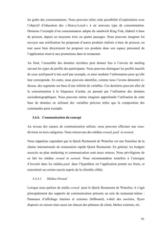 91
les goûts des consommateurs. Nous pouvons relier cette possibilité d’exploitation avec
l’objectif d’éducation des « Heavy-Loyal » à un nouveau type de consommation.
Donnons l’exemple d’un consommateur adepte du sandwich King Fish, élaboré à base
de poisson, depuis en moyenne trois ou quatre passages. Nous pouvons imaginer lui
envoyer une notification lui proposant d’autres produits réalisés à base de poisson, ou
tout aussi bien directement lui proposer ces produits dans son espace personnel de
l’application réservé aux promotions dans le restaurant.
Au final, l’ensemble des données récoltées peut donner lieu à l’envoie de mailing
suivant les types de profils des participants. Nous pouvons distinguer les profils inactifs
de ceux actif-passif à très actif par exemple, et ainsi moduler l’information pour qu’elle
leur corresponde. En outre, nous pouvons identifier, comme nous l’avons démontré ci-
dessus, des segments sur base d’une infinité de variables. Ces dernières peuvent aller de
la consommation à la fréquence d’achat, en passant par l’utilisation des données
sociodémographiques. Nous pouvons même imaginer approfondir l’utilisation de cette
base de données en utilisant des variables précises telles que la composition des
commandes pour exemple.
3.4.4. Communication du concept
Au niveau des canaux de communication utilisés, nous pouvons effectuer une sous-
division en trois catégories. Nous retrouvons des médias owned, paid et earned.
Nous rappelons cependant que le Quick Restaurant de Waterloo est une franchise de la
chaine internationale de restauration rapide Quick Restaurant. En général, les budgets
associés au plan marketing et communication sont assez minces. Nous privilégions de
ce fait les médias owned et earned. Nous recommandons toutefois à l’enseigne
d’investir dans les médias paid dans l’hypothèse où l’application portait ses fruits, et
rencontrait un certain succès auprès de la clientèle ciblée.
3.4.4.1. Médias Owned
Lorsque nous parlons de média owned pour le Quick Restaurant de Waterloo, il s’agit
principalement des supports de communication présents au sein du restaurant même :
Panneaux d’affichage internes et externes (billboard), t-shirt des ouvriers, flyers
disposés en caisses mais aussi sur chacun des plateaux de client, bâches externes, etc.
 