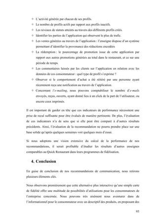 93
 L’activité générée par chacun de ses profils.
 Le nombre de profils actifs par rapport aux profils inactifs.
 Les niveaux de statuts atteints au travers des différents profils créés.
 Identifier les parties de l’application qui observent le plus de trafic.
 Les ventes générées au travers de l’application : l’enseigne dispose d’un système
permettant d’identifier la provenance des réductions encodées
 La rédemption : le pourcentage de promotion issue de cette application par
rapport aux autres promotions générées au total dans le restaurant, et ce sur une
période de temps.
 Les commentaires laissés par les clients sur l’application en relation avec les
données de ces consommateur : quel type de profil s’exprime ?
 Observer si le comportement d’achat a été réitéré par une personne ayant
récemment reçu une notification au travers de l’application.
 Concernant l’e-mailing, nous pouvons comptabiliser le nombre d’e-mails
envoyés, reçus, ouverts, ayant donné lieu à un click de la part de l’utilisateur, ou
encore ceux imprimés.
Il est important de garder en tête que ces indicateurs de performance nécessitent une
prise de recul suffisante pour être évalués de manière pertinente. De plus, l’évaluation
de ces indicateurs n’a de sens que si elle peut être comparé à d’autres résultats
précédents. Ainsi, l’évaluation de la recommandation ne pourra prendre place sur une
base solide qu’après quelques semaines voir quelques mois d’essai.
Si nous adoptons une vision extensive du calcul de la performance de nos
recommandations, il serait profitable d’étudier les résultats d’autres enseignes
comparables au Quick Restaurant dans leurs programmes de fidélisation.
4. Conclusion
En guise de conclusion de nos recommandations de communication, nous retirons
plusieurs éléments clés.
Nous observons premièrement que cette alternative plus interactive qu’une simple carte
de fidélité offre une multitude de possibilités d’utilisations pour les consommateurs de
l’entreprise concernée. Nous pouvons très aisément nous aventurer dans de
l’informationnel pour le consommateur avec un descriptif des produits, en proposant des
 