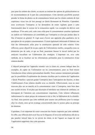 94
jeux pour les enfants des clients, ou encore en insérant des options de géolocalisation ou
de recommandation de la part des consommateurs. Cette dernière possibilité pourrait
prendre la forme de photos ou de commentaires laissés par les clients contents de leur
expérience vécue lors de leur passage au Quick Restaurant de Waterloo. Cependant,
nous avertissons l’entreprise et lui demandons de rester vigilants quant à cette
fonctionnalité dans le secteur de la restauration rapide. Les exemples de dérives sont
nombreux. D’un autre coté, cette zone créée pour le consommateur constitue également
un endroit où l’information est contrôlable par l’entreprise et n'est pas perdue dans le
flux d’internet en général. Il s’agit aussi d’avoir une approche plus qualitative de la
perception de ses propres consommateurs. Il serait également intéressant d’élaborer une
liste des informations utiles pour la construction optimale de cette relation. Cette
réflexion a pour objectif de ne pas capter de l’informations inutiles, auxquelles nous ne
donnerons pas de suite, et qui au final, pourraient fausser le travail réalisé par les
analystes travaillant sur l’élaboration des stratégies. L’important est, avec cette
méthode, de se focaliser sur les informations pertinentes pour la construction d’une
relation durable.
L’objectif principal de l’approche orientée vers le client est, comme indiqué dans les
exemples, de capter de l’information sur les consommateurs, pour au final réussir
l'introduction d'une relation personnalisée durable. Nous sommes intimement persuadés
que les possibilités d’exploitation des données récoltées par la création de l’application
« Quick Waterloo » peuvent guider l’entreprise dans l’anticipation des besoins, et dans
l’établissement d’une relation durable avec sa clientèle. Effectivement, nous ne nous
trouvons plus sur un marché où le consommateur vient à l’entreprise, mais bien dans
une société inverse. Il est plus que nécessaire d’introduire une relation de confiance, en
témoignant de l’attention aux consommateurs importants. Cette relation influencera
indirectement la valeur perçue du restaurant et de ce fait, la fidélisation de la clientèle.
Au final, nous pensons que cette méthode peut assurer une préférence pour la marque
chez les clients, ainsi qu’un avantage concurrentielle dans le secteur grâce au principe
de rétention.
Cependant, il est important de rester conscient des limites imposées par cette méthode.
En effet, une réflexion doit avoir lieu sur la fréquence d’envoi de notifications afin de ne
pas paraître intrusif dans la vie privée du client, ni de l’agacer au risque de voir
l’application supprimée chez cette personne.
 