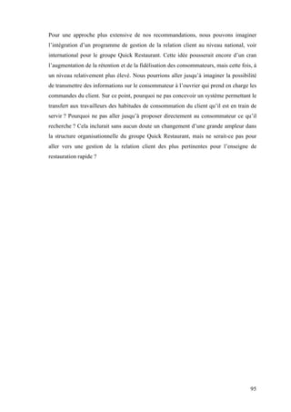 95
Pour une approche plus extensive de nos recommandations, nous pouvons imaginer
l’intégration d’un programme de gestion de la relation client au niveau national, voir
international pour le groupe Quick Restaurant. Cette idée pousserait encore d’un cran
l’augmentation de la rétention et de la fidélisation des consommateurs, mais cette fois, à
un niveau relativement plus élevé. Nous pourrions aller jusqu’à imaginer la possibilité
de transmettre des informations sur le consommateur à l’ouvrier qui prend en charge les
commandes du client. Sur ce point, pourquoi ne pas concevoir un système permettant le
transfert aux travailleurs des habitudes de consommation du client qu’il est en train de
servir ? Pourquoi ne pas aller jusqu’à proposer directement au consommateur ce qu’il
recherche ? Cela inclurait sans aucun doute un changement d’une grande ampleur dans
la structure organisationnelle du groupe Quick Restaurant, mais ne serait-ce pas pour
aller vers une gestion de la relation client des plus pertinentes pour l’enseigne de
restauration rapide ?
	
  
 