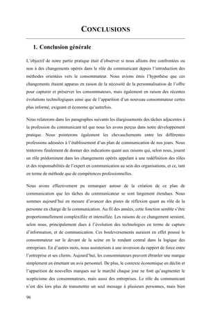 96
CONCLUSIONS
1. Conclusion générale
L’objectif de notre partie pratique était d’observer si nous allions être confrontées ou
non à des changements opérés dans le rôle du communicant depuis l’introduction des
méthodes orientées vers le consommateur. Nous avions émis l’hypothèse que ces
changements étaient apparus en raison de la nécessité de la personnalisation de l’offre
pour capturer et préserver les consommateurs, mais également en raison des récentes
évolutions technologiques ainsi que de l’apparition d’un nouveau consommateur certes
plus informé, exigeant et économe qu’autrefois.
Nous relaterons dans les paragraphes suivants les élargissements des tâches adjacentes à
la profession du communicant tel que nous les avons perçus dans notre développement
pratique. Nous pointerons également les chevauchements entre les différentes
professions adossées à l’établissement d’un plan de communication de nos jours. Nous
tenterons finalement de donner des indications quant aux raisons qui, selon nous, jouent
un rôle prédominent dans les changements opérés appelant à une redéfinition des rôles
et des responsabilités de l’expert en communication au sein des organisations, et ce, tant
en terme de méthode que de compétences professionnelles.
Nous avons effectivement pu remarquer autour de la création de ce plan de
communication que les tâches du communicateur se sont largement étendues. Nous
sommes aujourd’hui en mesure d’avancer des pistes de réflexion quant au rôle de la
personne en charge de la communication. Au fil des années, cette fonction semble s’être
proportionnellement complexifiée et intensifiée. Les raisons de ce changement seraient,
selon nous, principalement dues à l’évolution des technologies en terme de capture
d’information, et de communication. Ces bouleversements auraient en effet poussé le
consommateur sur le devant de la scène en le rendant central dans la logique des
entreprises. En d’autres mots, nous assisterions à une inversion du rapport de force entre
l’entreprise et ses clients. Aujourd’hui, les consommateurs peuvent ébranler une marque
simplement en émettant un avis personnel. De plus, le contexte économique en déclin et
l’apparition de nouvelles marques sur le marché chaque jour ne font qu’augmenter le
scepticisme des consommateurs, mais aussi des entreprises. Le rôle du communicant
n’est dès lors plus de transmettre un seul message à plusieurs personnes, mais bien
 