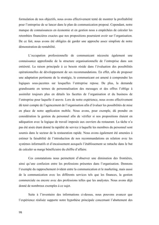 98
formulation de nos objectifs, nous avons effectivement tenté de montrer la profitabilité
pour l’entreprise de se lancer dans le plan de communication proposé. Cependant, notre
manque de connaissances en économie et en gestion nous a empêchées de calculer les
retombées financières exactes que nos propositions pourraient avoir sur l’organisation.
De ce fait, nous avons été obligées de garder une approche assez simpliste de notre
démonstration de rentabilité.
L’occupation professionnelle de communicant nécessite également une
connaissance approfondie de la structure organisationnelle de l’entreprise dans son
entièreté. La raison principale à ce besoin réside dans l’évaluation des possibilités
opérationnelles de développement de ses recommandations. En effet, afin de proposer
une adaptation pertinente de la stratégie, le communicant est amené à comprendre les
logiques sous-jacentes sur lesquelles l’entreprise repose. De plus, la demande
grandissante en termes de personnalisation des messages et des offres l’oblige à
assimiler toujours plus en détails les facettes de l’organisation et du business de
l’entreprise pour laquelle il œuvre. Lors de notre expérience, nous avons effectivement
dû tenir compte de l’agencement de l’organisation afin d’évaluer les possibilités de mise
en place de notre application mobile. Nous avons, pour exemple, dû prendre en
considération la gestion du personnel afin de vérifier si nos propositions étaient en
adéquation avec la logique de travail imposée aux ouvriers du restaurant. La tâche n’a
pas été aisée étant donné la rapidité de service à laquelle les membres du personnel sont
soumis dans le secteur de la restauration rapide. Nous avons également été amenées à
estimer la faisabilité de l’introduction de nos recommandations en relation avec les
systèmes informatifs et d’encaissement auxquels l’établissement se rattache dans le but
de calculer sa marge bénéficiaire du chiffre d’affaire.
Ces constatations nous permettent d’observer une diminution des frontières,
ainsi qu’une confusion entre les professions présentes dans l’organisation. Donnons
l’exemple du rapprochement évident entre la communication et le marketing, mais aussi
de la communication avec les différents services tels que les finances, la gestion
commerciale ou encore avec des professions telles que les analystes. Nous avons déjà
donné de nombreux exemples à ce sujet.
Suite à l’inventaire des informations ci-dessus, nous pouvons avancer que
l’expérience réalisée supporte notre hypothèse principale concernant l’abattement des
 