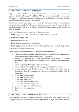 UCAD/ESP/DGI Serigne Fallou NDIAYE
12
1.1 LE DEPARTEMENT INFORMATIQUE
Depuis sa création, EmC2 a développé dans le cadre de ses activités, une connaissance
éprouvée dans les technologies Java/J2EE et PHP5 qui constituent aujourd’hui ses domaines
d’expertise ; ce qui lui permet aujourd’hui de gagner la confiance de ses clients qui attendent
des solutions simples et adaptées à leurs besoins.
EmC2 mise sur les technologies open source. De nombreux logiciels libres atteignent
ou dépassent la qualité des solutions propriétaires et ont en plus, l’avantage de donner
une indépendance vis-à-vis d’un éditeur. Aujourd’hui l’open source connaît de plus en
plus de notoriété.
Ainsi, les principaux services fournis par ce département sont :
● La Monétique : avec notre système de paiement par carte et sur internet
● Contrôle d’accès par cartes
● La conception de sites web
● Le développement de solutions Open Source
● Le développement de technologies Web et mobile, spécifiques aux besoins de chaque client.
● L’audit et les conseils informatiques
Les principales réalisations au sein de ce département sont les suivantes:
 Plateforme de Géolocalisation qui donne la vitesse et la position des véhicules grâce
aux balises GPS ou aux téléphones portables, en temps réel.
 Système de paiement par cartes électroniques rechargeables et jetables
(Restaurants, Supers Marchés, Bus, Banques, Ecoles, Universités, Station d’essence,
etc.).
 Système de pointage horaire par badges électroniques
 Système de Recouvrement des recettes municipales par téléphones mobiles
 Système de collecte de données à partir de formulaires embarqués dans les
Smartphones. Pour des campagnes de recensement, d’enquête, sondage, étude de
marché, etc.
 Le site www.jevousoffre.com
 Le site www.osez-vert.com
 Le site www.senfive.com
 Le site www.avenuemarchand.com
 Le site www.harmattan-senegal.com
 Le site www.agenceculturelleafricaine.ch
 Le site www.emc2-group.com
 Etc.
1.2 LE DEPARTEMENT TELECOMMUNICATION
Les opérateurs télécoms disposent d’un vaste réseau aussi bien mobile que fixe.
L’exploitation de ce réseau et son extension représentent un enjeu considérable pour ces
 