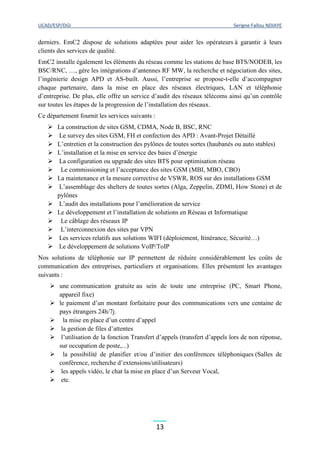 UCAD/ESP/DGI Serigne Fallou NDIAYE
13
derniers. EmC2 dispose de solutions adaptées pour aider les opérateurs à garantir à leurs
clients des services de qualité.
EmC2 installe également les éléments du réseau comme les stations de base BTS/NODEB, les
BSC/RNC, …, gère les intégrations d’antennes RF MW, la recherche et négociation des sites,
l’ingénierie design APD et AS-built. Aussi, l’entreprise se propose-t-elle d’accompagner
chaque partenaire, dans la mise en place des réseaux électriques, LAN et téléphonie
d’entreprise. De plus, elle offre un service d’audit des réseaux télécoms ainsi qu’un contrôle
sur toutes les étapes de la progression de l’installation des réseaux.
Ce département fournit les services suivants :
 La construction de sites GSM, CDMA, Node B, BSC, RNC
 Le survey des sites GSM, FH et confection des APD : Avant-Projet Détaillé
 L’entretien et la construction des pylônes de toutes sortes (haubanés ou auto stables)
 L’installation et la mise en service des baies d’énergie
 La configuration ou upgrade des sites BTS pour optimisation réseau
 Le commissioning et l’acceptance des sites GSM (MBI, MBO, CBO)
 La maintenance et la mesure corrective de VSWR, ROS sur des installations GSM
 L’assemblage des shelters de toutes sortes (Alga, Zeppelin, ZDMI, How Stone) et de
pylônes
 L’audit des installations pour l’amélioration de service
 Le développement et l’installation de solutions en Réseau et Informatique
 Le câblage des réseaux IP
 L’interconnexion des sites par VPN
 Les services relatifs aux solutions WIFI (déploiement, Itinérance, Sécurité…)
 Le développement de solutions VoIP/ToIP
Nos solutions de téléphonie sur IP permettent de réduire considérablement les coûts de
communication des entreprises, particuliers et organisations. Elles présentent les avantages
suivants :
 une communication gratuite au sein de toute une entreprise (PC, Smart Phone,
appareil fixe)
 le paiement d’un montant forfaitaire pour des communications vers une centaine de
pays étrangers 24h/7j.
 la mise en place d’un centre d’appel
 la gestion de files d’attentes
 l’utilisation de la fonction Transfert d’appels (transfert d’appels lors de non réponse,
sur occupation de poste,...)
 la possibilité de planifier et/ou d’initier des conférences téléphoniques (Salles de
conférence, recherche d’extensions/utilisateurs)
 les appels vidéo, le chat la mise en place d’un Serveur Vocal,
 etc.
 