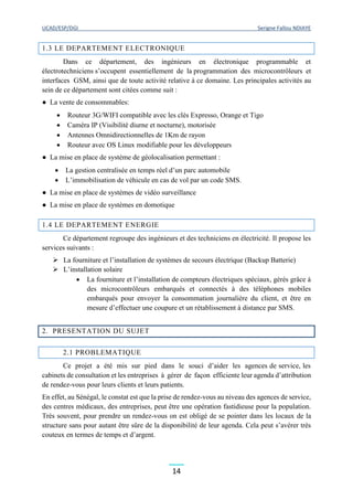 UCAD/ESP/DGI Serigne Fallou NDIAYE
14
1.3 LE DEPARTEMENT ELECTRONIQUE
Dans ce département, des ingénieurs en électronique programmable et
électrotechniciens s’occupent essentiellement de la programmation des microcontrôleurs et
interfaces GSM, ainsi que de toute activité relative à ce domaine. Les principales activités au
sein de ce département sont citées comme suit :
● La vente de consommables:
 Routeur 3G/WIFI compatible avec les clés Expresso, Orange et Tigo
 Caméra IP (Visibilité diurne et nocturne), motorisée
 Antennes Omnidirectionnelles de 1Km de rayon
 Routeur avec OS Linux modifiable pour les développeurs
● La mise en place de système de géolocalisation permettant :
 La gestion centralisée en temps réel d’un parc automobile
 L’immobilisation de véhicule en cas de vol par un code SMS.
● La mise en place de systèmes de vidéo surveillance
● La mise en place de systèmes en domotique
1.4 LE DEPARTEMENT ENERGIE
Ce département regroupe des ingénieurs et des techniciens en électricité. Il propose les
services suivants :
 La fourniture et l’installation de systèmes de secours électrique (Backup Batterie)
 L’installation solaire
 La fourniture et l’installation de compteurs électriques spéciaux, gérés grâce à
des microcontrôleurs embarqués et connectés à des téléphones mobiles
embarqués pour envoyer la consommation journalière du client, et être en
mesure d’effectuer une coupure et un rétablissement à distance par SMS.
2. PRESENTATION DU SUJET
2.1 PROBLEMATIQUE
Ce projet a été mis sur pied dans le souci d’aider les agences de service, les
cabinets de consultation et les entreprises à gérer de façon efficiente leur agenda d’attribution
de rendez-vous pour leurs clients et leurs patients.
En effet, au Sénégal, le constat est que la prise de rendez-vous au niveau des agences de service,
des centres médicaux, des entreprises, peut être une opération fastidieuse pour la population.
Très souvent, pour prendre un rendez-vous on est obligé de se pointer dans les locaux de la
structure sans pour autant être sûre de la disponibilité de leur agenda. Cela peut s’avérer très
couteux en termes de temps et d’argent.
 