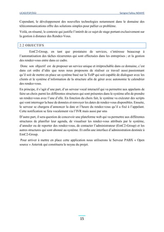 UCAD/ESP/DGI Serigne Fallou NDIAYE
15
Cependant, le développement des nouvelles technologies notamment dans le domaine des
télécommunications offre des solutions simples pour pallier ce problème.
Voilà, en résumé, le contexte qui justifie l’intérêt de ce sujet de stage portant exclusivement sur
la gestion à distance des Rendez-Vous.
2.2 OBJECTIFS
EmC2-Group, en tant que prestataire de services, s’intéresse beaucoup à
l’automatisation des tâches récurrentes qui sont effectuées dans les entreprises ; et la gestion
des rendez-vous entre dans ce cadre.
Donc son objectif est de proposer un service unique et irréprochable dans ce domaine, c’est
dans cet ordre d’idée que nous nous proposons de réaliser ce travail aussi passionnant
qu’il soit de mettre en place un système basé sur la ToIP qui soit capable de dialoguer avec les
clients et le système d’information de la structure afin de gérer avec autonomie le calendrier
des rendez-vous.
En principe, il s’agit d’une part, d’un serveur vocal interactif qui va permettre aux appelants de
faire un choix parmi les différentes structures qui sont présentes dans le système afin de prendre
un rendez-vous avec l’une d’elle. En fonction du choix fait, le système va exécuter des scripts
qui vont interroger la base de données et renvoyer les dates de rendez-vous disponibles. Ensuite,
le serveur se chargera d’annoncer la date et l’heure du rendez-vous qu’il a fixé à l’appelant.
Cette notification se fera vocalement via l’IVR mais aussi par sms
D’autre part, il sera question de concevoir une plateforme web qui va permettre aux différentes
structures de planifier leur agenda, de visualiser les rendez-vous attribués par le système,
d’annuler ou de reporter des rendez-vous, de contacter l’administrateur (EmC2-Group) et les
autres structures qui sont abonné au système. Et enfin une interface d’administration destinée à
EmC2-Group.
Pour arriver à mettre en place cette application nous utiliserons le Serveur PABX « Open
source » Asterisk qui constituera le noyau du projet.
 