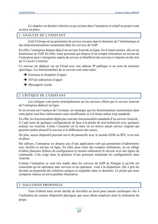 UCAD/ESP/DGI Serigne Fallou NDIAYE
17
Ce chapitre est destiné à décrire ce qui existait dans l’entreprise et relatif au projet avant
sa mise en place.
1. ANALYSE DE L'EXISTANT
EmC2-Group est un prestataire de service reconnu dans le domaine de l’informatique et
des télécommunications notamment dans les services de VoIP.
En effet, l’entreprise dispose déjà d’un serveur Asterisk en ligne. En d’autres termes, elle est un
fournisseur de ToIP. En effet, toute personne qui dispose d’un compte utilisateurs au niveau de
l’entreprise peut s’enregistrer auprès du serveur et bénéficier des services n’importe où dès lors
qu’il a accès à internet.
Ce serveur est déployé sur un Cloud avec une adresse IP publique et un nom de domaine
spécifique. Les fonctionnalités de ce serveur sont entre autre :
 Emission et réception d’appel
 SVI de redirection d’appel
 Messagerie vocale
2. CRITIQUE DE L'EXISTANT
Les critiques vont porter principalement sur les services offerts par le serveur Asterisk
de l’entreprise déployé en ligne.
Si on revient sur l’analyse de l’existant, on remarque que les fonctionnalités mentionnées dans
cette partie sont bien intéressantes mais insuffisantes et à la limite même trop standards.
En effet, les fonctionnalités déployées sont des fonctionnalités standards d’un serveur Asterisk ;
il s’agit juste de quelques configurations de base à la portée de tout technicien avec quelques
notions sur Asterisk. Certes l’essentiel est là mais on ne trouve aucun service original qui
pourrait rendre attractif le serveur et le différencier des autres.
De plus, aucun dispositif pouvant servir de passerelle avec le monde GSM ou RTC n’est mis
en place.
Par ailleurs, l’entreprise ne dispose pas d’une application web qui permettrait d’administrer
avec facilité ce serveur en ligne. En effet, pour créer des comptes utilisateurs, on est obligé
d’éditer plusieurs fichiers de configuration et ensuite redémarrer le serveur avec des lignes de
commande. Cela exige donc la présence d’une personne maitrisant les configurations dans
Asterisk.
Comme l’entreprise se veut être leader dans les services de VoIP au Sénégal et qu’elle est
consciente qu’un opérateur sans services et un opérateur voué à la disparition, elle a pris les
devants en proposant des solutions uniques et originales dans ce domaine. Ce projet que nous
comptons réaliser en est la parfaite illustration.
3. SOLUTIONS PROPOSEES
Tous d’abord nous avons décidé de travailler en local pour raisons techniques liés à
l’utilisation de certains dispositifs physiques que nous allons employer pour la réalisation du
projet.
 