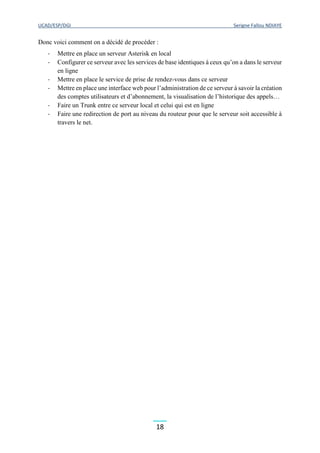 UCAD/ESP/DGI Serigne Fallou NDIAYE
18
Donc voici comment on a décidé de procéder :
- Mettre en place un serveur Asterisk en local
- Configurer ce serveur avec les services de base identiques à ceux qu’on a dans le serveur
en ligne
- Mettre en place le service de prise de rendez-vous dans ce serveur
- Mettre en place une interface web pour l’administration de ce serveur à savoir la création
des comptes utilisateurs et d’abonnement, la visualisation de l’historique des appels…
- Faire un Trunk entre ce serveur local et celui qui est en ligne
- Faire une redirection de port au niveau du routeur pour que le serveur soit accessible à
travers le net.
 