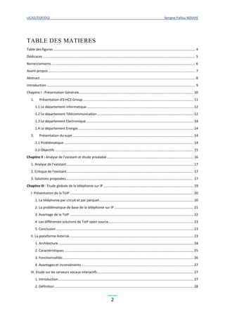 UCAD/ESP/DGI Serigne Fallou NDIAYE
2
TABLE DES MATIERES
Table des figures ..................................................................................................................................................... 4
Dédicaces ................................................................................................................................................................ 5
Remerciements....................................................................................................................................................... 6
Avant-propos .......................................................................................................................................................... 7
Abstract................................................................................................................................................................... 8
Introduction ............................................................................................................................................................ 9
Chapitre I : Présentation Générale........................................................................................................................ 10
1. Présentation d’EmC2-Group.................................................................................................................... 11
1.1 Le département informatique................................................................................................................ 12
1.2 Le département Télécommunication ..................................................................................................... 12
1.3 Le département Electronique................................................................................................................. 14
1.4 Le département Energie......................................................................................................................... 14
2. Présentation du sujet............................................................................................................................... 14
2.1 Problématique........................................................................................................................................ 14
2.2 Objectifs ................................................................................................................................................. 15
Chapitre II : Analyse de l’existant et étude prealable........................................................................................... 16
1. Analyse de l'existant ..................................................................................................................................... 17
2. Critique de l'existant..................................................................................................................................... 17
3. Solutions proposées...................................................................................................................................... 17
Chapitre III : Etude globale de la téléphonie sur IP .............................................................................................. 19
I. Présentation de la ToIP.................................................................................................................................. 20
1. La téléphonie par circuit et par parquet................................................................................................... 20
2. La problématique de base de la téléphonie sur IP ................................................................................... 21
3. Avantage de la ToIP.................................................................................................................................. 22
4 .Les différentes solutions de ToIP open source......................................................................................... 23
5. Conclusion ................................................................................................................................................ 23
II. La plateforme Asterisk.................................................................................................................................. 23
1. Architecture.............................................................................................................................................. 24
2. Caractéristiques........................................................................................................................................ 25
3. Fonctionnalités......................................................................................................................................... 26
4. Avantages et inconvénients ..................................................................................................................... 27
III. Etude sur les serveurs vocaux interactifs..................................................................................................... 27
1. Introduction.............................................................................................................................................. 27
2. Définition.................................................................................................................................................. 28
 