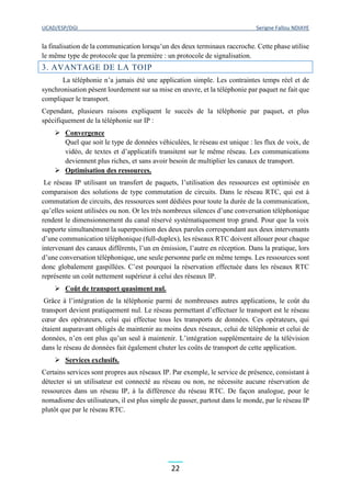 UCAD/ESP/DGI Serigne Fallou NDIAYE
22
la finalisation de la communication lorsqu’un des deux terminaux raccroche. Cette phase utilise
le même type de protocole que la première : un protocole de signalisation.
3. AVANTAGE DE LA TOIP
La téléphonie n’a jamais été une application simple. Les contraintes temps réel et de
synchronisation pèsent lourdement sur sa mise en œuvre, et la téléphonie par paquet ne fait que
compliquer le transport.
Cependant, plusieurs raisons expliquent le succès de la téléphonie par paquet, et plus
spécifiquement de la téléphonie sur IP :
 Convergence
Quel que soit le type de données véhiculées, le réseau est unique : les flux de voix, de
vidéo, de textes et d’applicatifs transitent sur le même réseau. Les communications
deviennent plus riches, et sans avoir besoin de multiplier les canaux de transport.
 Optimisation des ressources.
Le réseau IP utilisant un transfert de paquets, l’utilisation des ressources est optimisée en
comparaison des solutions de type commutation de circuits. Dans le réseau RTC, qui est à
commutation de circuits, des ressources sont dédiées pour toute la durée de la communication,
qu’elles soient utilisées ou non. Or les très nombreux silences d’une conversation téléphonique
rendent le dimensionnement du canal réservé systématiquement trop grand. Pour que la voix
supporte simultanément la superposition des deux paroles correspondant aux deux intervenants
d’une communication téléphonique (full-duplex), les réseaux RTC doivent allouer pour chaque
intervenant des canaux différents, l’un en émission, l’autre en réception. Dans la pratique, lors
d’une conversation téléphonique, une seule personne parle en même temps. Les ressources sont
donc globalement gaspillées. C’est pourquoi la réservation effectuée dans les réseaux RTC
représente un coût nettement supérieur à celui des réseaux IP.
 Coût de transport quasiment nul.
Grâce à l’intégration de la téléphonie parmi de nombreuses autres applications, le coût du
transport devient pratiquement nul. Le réseau permettant d’effectuer le transport est le réseau
cœur des opérateurs, celui qui effectue tous les transports de données. Ces opérateurs, qui
étaient auparavant obligés de maintenir au moins deux réseaux, celui de téléphonie et celui de
données, n’en ont plus qu’un seul à maintenir. L’intégration supplémentaire de la télévision
dans le réseau de données fait également chuter les coûts de transport de cette application.
 Services exclusifs.
Certains services sont propres aux réseaux IP. Par exemple, le service de présence, consistant à
détecter si un utilisateur est connecté au réseau ou non, ne nécessite aucune réservation de
ressources dans un réseau IP, à la différence du réseau RTC. De façon analogue, pour le
nomadisme des utilisateurs, il est plus simple de passer, partout dans le monde, par le réseau IP
plutôt que par le réseau RTC.
 
