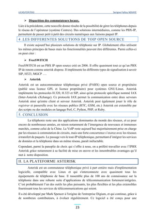 UCAD/ESP/DGI Serigne Fallou NDIAYE
23
 Disparition des commutateurs locaux.
Liée à la précédente, cette nouvelle donne résulte de la possibilité de gérer les téléphones depuis
le réseau de l’opérateur (système Centrex). Des solutions intermédiaires, comme les PBX-IP,
permettent de passer petit à petit des circuits numériques aux liaisons paquet IP.
4 .LES DIFFERENTES SOLUTIONS DE TOIP OPEN SOURCE
Il existe aujourd’hui plusieurs solutions de téléphonie sur IP. Globalement elles utilisent
les mêmes principes de bases mais les fonctionnalités peuvent être différentes. Parmi celles-ci
on peut citer :
 FreeSWITCH
FreeSWITCH est un PBX IP open source créé en 2006. Il offre quasiment tout ce qu’un PBX
IP de renom comme asterisk dispose. Il implémente les différents types de signalisation à savoir
SIP, H323, MGCP ….
 Asterisk
Asterisk est un autocommutateur téléphonique privé (PABX) open source et propriétaire
(publié sous licence GPL et licence propriétaire) pour systèmes GNU/Linux. Asterisk
implémente les protocoles H.320, H.323 et SIP, ainsi qu'un protocole spécifique nommé IAX
(Inter-Asterisk eXchange). Ce protocole IAX permet la communication entre deux serveurs
Asterisk ainsi qu'entre client et serveur Asterisk. Asterisk peut également jouer le rôle de
registrar et passerelle avec les réseaux publics (RTC, GSM, etc.) Asterisk est extensible par
des scripts ou des modules en langage Perl, C, Python, PHP, et Ruby.
5. CONCLUSION
La téléphonie reste une des applications dominantes du monde des réseaux, et ce pour
encore de nombreuses années, en raison notamment de l’émergence de nouveaux et immenses
marchés, comme celui de la Chine. La VoIP reste aujourd’hui majoritairement prise en charge
par les réseaux à commutation de circuits, mais une forte concurrence s’exerce avec les réseaux
à transfert de paquets. Le passage vers le tout-IP téléphonique, permettant d’intégrer les services
de données et la téléphonie dans un même réseau, paraît inéluctable.
Cependant, parmi la panoplie de choix qui s’offre à nous, on a préféré travailler avec l’IPBX
Asterisk grâce notamment à sa facilité de mise en œuvre et les innombrables avantages qu’il
met à notre disposition.
II. LA PLATEFORME ASTERISK
Asterisk est un commutateur téléphonique privé à part entière mais d'implémentation
logicielle, compatible avec Linux et qui s'interconnecte avec quasiment tous les
équipements de téléphonie de base. Il rassemble plus de 100 ans de connaissance sur la
téléphonie dans une robuste suite d’applications de télécommunication fortement intégrées.
C’est probablement l’un des outils les plus puissants, les plus flexibles et les plus extensibles
fournissant tous les services de télécommunications qui soient.
Il a été développé par Mark Spencer à l'origine de l'entreprise Digium, et qui continue, grâce à
de nombreux contributeurs, à évoluer régulièrement. Ce logiciel a été conçu pour une
 